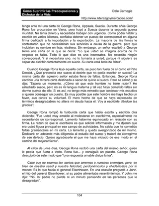 Cómo Suprimir las Preocupaciones y
Disfrutar de la Vida
Dale Carnegie
http://www.liderazgoymercadeo.com/
104
tengo ante mí una carta de George Rona, Uppsala, Suecia. Durante años George
Rona fue procurador en Viena, pero huyó a Suecia durante la segunda guerra
mundial. No tenía dinero y necesitaba trabajar con urgencia. Como podía hablar y
escribir en varios idiomas, confiaba obtener un puesto de corresponsal en alguna
firma dedicada a la importación y la exportación. La mayoría de las firmas le
contestaron que no necesitaban sus servicios a causa de la guerra, pero que
incluirían su nombre en lista, etcétera. Sin embargo, un señor escribió a George
Rona una carta en la que se decía: "Lo que usted se imagina acerca de mi
negocio es falso. Todo lo que dice es una insensatez. No necesito ningún
corresponsal. Y si necesitara uno, no lo tomaría a usted, porque ni siquiera es
capaz de escribir correctamente en sueco. Su carta está llena de faltas".
Cuando George Rona leyó aquella carta, se puso tan fuera de sí como el Pato
Donald. ¿Qué pretendía ese sueco al decirle que no podía escribir en sueco? La
misma carta del agresivo señor estaba llena de faltas. Entonces, George Rona
escribió una tercera carta destinada a sacar de quicio al sueco. Pero se calmó y se
dijo; "Espera un momento. ¿Cómo sé que este hombre no tiene razón? He
estudiado sueco, pero no es mi lengua materna y tal vez haya cometido faltas sin
darme cuenta de ello. Si es así, no tengo más remedio que continuar mis estudios
si quiero conseguir un puesto. Es muy posible que este hombre me haya hecho un
favor, aun contra su voluntad. El mero hecho de que se haya expresado en
términos desagradables no altera mi deuda hacia él. Voy a escribirle dándole las
gracias".
George Rona rompió la furibunda carta que había escrito y escribió otra
diciendo: "Fue usted muy amable al molestarse en escribirme, especialmente no
necesitando un corresponsal. Lamento haberme equivocado en relación con su
firma. La razón de que le escribiera es que solicité información y me dijeron que
era usted figura principal en ese campo de actividades. No sabía que he cometido
faltas gramaticales en mi carta. Lo lamento y quedo avergonzado de mí mismo.
Dedicaré en adelante más diligencia al estudio del sueco y trataré de corregirme
de ese defecto. Quiero agradecerle el que me haya iniciado de ese modo en el
camino del mejoramiento".
Al cabo de unos días, George Rona recibió una carta del mismo señor, quien
le pedía que fuera a verlo. Rona fue... y consiguió un puesto. George Rona
descubrió de este modo que "una respuesta amable disipa la ira".
Cabe que no seamos tan santos que amemos a nuestros enemigos, pero, en
bien de nuestra salud y nuestra felicidad, perdonémoslos y olvidémoslos por lo
menos. Es lo que hacía el general Eisenhower. En una ocasión pregunté a John,
el hijo del general Eisenhower, si su padre alimentaba resentimientos. Y John me
dijo: "No, mi padre no pierde ni un minuto pensando en las personas que le
desagradan".
 