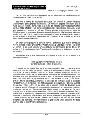 Cómo Suprimir las Preocupaciones y
Disfrutar de la Vida
Dale Carnegie
http://www.liderazgoymercadeo.com/
105
Hay un viejo proverbio que afirma que es un necio quien no puede enfadarse,
pero es un sabio quien no se enfada.
Esta era la norma del ex alcalde de Nueva York William J. Gaynor. Acusado
violentamente por la prensa escandalosa, un maniático disparó contra él y casi lo
mata. Cuando luchaba por su vida en el lecho del hospital, dijo: "Todas las noches
perdono todo a todos". ¿Es demasiado idealismo? ¿Demasiada blandura? Si es
así, busquemos consejo en el gran filósofo alemán Schopenhauer, autor de
Estudios sobre el pesimismo. Consideraba este filósofo la vida como una aventura
inútil y peno sa. E ra un hombre que goteaba lobreguez y, sin embargo, hundido
en las profu nd id ades de su desesperación, exclamó: "A ser posible, no se debe
sentir animo si dar hacia nadie".
En una ocasión pregunté a Bemard Baruch - el hombre que ha sido consejero
muy e stimado de seis presidentes: Wilson, Harding, Coolidge, Hoover, Roosevelt
y Truman - si se había sentido turbado alguna vez por los ata q u es de sus en
emigo s. Y la contestación fue: "Nadie puede humillarme o turbarme. No se lo
permitiría".
Tampoco n adie puede humillarnos o turbarnos a usted y a mí, a menos que
se lo consintamos.
Palos y piedras romperán mis huesos,
pero las palabras no han de dañarme.
A través de los siglos, los hombres han encendido sus v e las ante esos
individuos que, al modo de Cristo, no a limentaban resentimientos contra sus
enemigos. He estado muchas veces en el Parque Nacional Jasper del Canadá, en
contemplación de una de las más b ellas montañas del mundo occidental, una
montaña que lleva el nombre de Edith Cavell, la enfermera británica que murió
como una santa ante un piquete alem án el 12 de octubre de 1915. ¿Cuál era su
crimen? Había escondido, alimentado y atendido en su hogar belga a soldados
heridos franceses e ingleses y los había ayudado a escaparse a Holanda. Cuando
el capellán inglés entró en su celda de la prisión militar de Bruselas para
prepararla a morir, Edith Cavell pronunció dos frases que han sido preservadas en
el bronce y el granito: "Comprendo que el patriotismo no es bastante. No debo
guardar odio ni resentimiento para nadie". Cu atro años después sus restos fueron
trasladados a Inglaterra y se celebraron unos solemnes servicios fúnebres en su
honor en la Abadía de Westminster. Hoy existe una estatua de granito frente a la
Galería Nacional de pintura de Londres; es la estatua de una de las figuras
inmortales de Inglaterra. "Comprendo que el patriotismo no es bastante. No debo
guardar odio ni resentimiento para nadie".
 