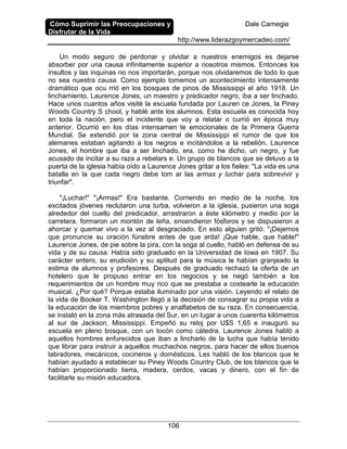 Cómo Suprimir las Preocupaciones y
Disfrutar de la Vida
Dale Carnegie
http://www.liderazgoymercadeo.com/
106
Un modo seguro de perdonar y olvidar a nuestros enemigos es dejarse
absorber por una causa infinitamente superior a nosotros mismos. Entonces los
insultos y las inquinas no nos importarán, porque nos olvidaremos de todo lo que
no sea nuestra causa. Como ejemplo tomemos un acontecimiento intensamente
dramático que ocu rrió en los bosques de pinos de Mississippi el año 1918. Un
linchamiento. Laurence Jones, un maestro y predicador negro, iba a ser linchado.
Hace unos cuantos años visité la escuela fundada por Lauren ce Jones, la Piney
Woods Country S chool, y hablé ante los alumnos. Esta escuela es conocida hoy
en toda la nación, pero el incidente que voy a relatar o currió en época muy
anterior. Ocurrió en los días intensamen te emocionales de la Primera Guerra
Mundial. Se extendió por la zona central de Mississippi el rumor de que los
alemanes estaban agitando a los negros e incitándolos a la rebelión. Laurence
Jones, el hombre que iba a ser linchado, era, como he dicho, un negro, y fue
acusado de incitar a su raza a rebelars e. Un grupo de blancos que se detuvo a la
puerta de la iglesia había oído a Laurence Jones gritar a los fieles: "La vida es una
batalla en la que cada negro debe tom ar las armas y luchar para sobrevivir y
triunfar".
"¡Luchar!" "¡Armas!" Era bastante. Corriendo en medio de la noche, los
excitados jóvenes reclutaron una turba, volvieron a la iglesia, pusieron una soga
alrededor del cuello del predicador, arrastraron a éste kilómetro y medio por la
carretera, formaron un montón de leña, encendieron fósforos y se dispusieron a
ahorcar y quemar vivo a la vez al desgraciado. En esto alguien gritó: "¡Dejemos
que pronuncie su oración fúnebre antes de que arda! ¡Que hable, que hable!"
Laurence Jones, de pie sobre la pira, con la soga al cuello, habló en defensa de su
vida y de su causa. Había sido graduado en la Universidad de Iowa en 1907. Su
carácter entero, su erudición y su aptitud para la música le habían granjeado la
estima de alumnos y profesores. Después de graduado rechazó la oferta de un
hotelero que le propuso entrar en los negocios y se negó también a los
requerimientos de un hombre muy rico que se prestaba a costearle la educación
musical. ¿Por qué? Porque estaba iluminado por una visión. Leyendo el relato de
la vida de Booker T. Washington llegó a la decisión de consagrar su propia vida a
la educación de los miembros pobres y analfabetos de su raza. En consecuencia,
se instaló en la zona más atrasada del Sur, en un lugar a unos cuarenta kilómetros
al sur de Jackson, Mississippi. Empeñó su reloj por U$S 1,65 e inauguró su
escuela en pleno bosque, con un tocón como cátedra. Laurence Jones habló a
aquellos hombres enfurecidos que iban a lincharlo de la lucha que había tenido
que librar para instruir a aquellos muchachos negros, para hacer de ellos buenos
labradores, mecánicos, cocineros y domésticos. Les habló de los blancos que le
habían ayudado a establecer su Piney Woods Country Club, de los blancos que le
habían proporcionado tierra, madera, cerdos, vacas y dinero, con el fin de
facilitarle su misión educadora.
 
