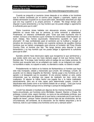 Cómo Suprimir las Preocupaciones y
Disfrutar de la Vida
Dale Carnegie
http://www.liderazgoymercadeo.com/
107
Cuando se preguntó a Laurence Jones después si no odiaba a los hombres
que lo habían arrastrado por el camino para colgarlo y quemarlo, replicó que
estaba demasiado ocupado en su causa para odiar, demasiado absorbido por algo
que era muy superior a su propia persona. Y añadió: "No tengo tiempo para
disputar ni para lamentarme y no hay hombre que me pueda obligar a agacharme
lo suficiente para que lo odie".
Como Laurence Jones hablaba con elocuencia sincera, conmovedora y
defendía su causa más que su persona, la turba comenzó a ablandarse.
Finalmente, un veterano confederado gritó: "Creo que este muchacho dice la
verdad. Conozco a los blancos cuyos nombres ha mencionado. Está haciendo un
buen trabajo. Nos hemos equivocado. Deberíamos ayudarlo en lugar de
ahorcarlo". El viejo confederado pasó el sombrero por la multitud y recogió un
donativo de cincuenta y dos dólares con cuarenta centavos de aquellos mismos
hombres que se habían congregado para ahorcar al fundador del Piney Woods
Country Club, al hombre que dijo: "No tengo tiempo para disputar ni para
lamentarme y no hay hombre que me pueda obligar a agacharme lo suficiente
para que lo odie".
Epicteto advirtió hace diecinueve siglos que recogemos lo que sembramos y
que existe cierto sino que nos hace siempre pagar el mal que hemos hecho.
Epicteto dijo: "A la larga, todo hombre sufre el castigo de sus malas acciones. El
hombre que recuerde esto no se enfadará con nadie, no se indignará con nadie,
no humillará a nadie, no culpará a nadie, no ofenderá a nadie, no odiará a nadie".
Probablemente no habrá en la historia de Norteamérica un hombre que haya
sido más increpado, odiado y traicionado que Lincoln. Sin embargo, Lincoln, de
acuerdo con la clásica biografía de Herndon, "jamás juzgó a los hombres por el
agrado o el desagrado que le causaban. Si era preciso realizar un acto, podía
comprender que su enemigo era capaz de realizarlo tan bien como otro
cualquiera. Si alguien le había hecho una jugada fea o lo había maltratado
personalmente, pero era el más capaz para determinado puesto, Lincoln le
adjudicaba este puesto como si se hubiera tratado de un amigo... Creo que nunca
destituyó a un hombre porque era su enemigo o porque le desagradaba".
Lincoln fue atacado e insultado por algunos de los mismos hombres a quienes
había encumbrado, por hombres como McClellan, Seward, Stanton y Chase. Sin
embargo, Lincoln creía, según Herndon, su socio en las actividades jurídicas, que
"ningún hombre debía ser alabado por lo que hacía o censurado por lo que hacía o
dejaba de hacer", porque "todos nosotros somos hijos de las condiciones, de las
circunstancias, del ambiente, de la educación, de los hábitos adquiridos y de la
herencia, todo lo cual moldea a los hombres como son y siempre serán".
 