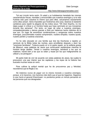 Cómo Suprimir las Preocupaciones y
Disfrutar de la Vida
Dale Carnegie
http://www.liderazgoymercadeo.com/
108
Tal vez Lincoln tenía razón. Si usted y yo hubiésemos heredado las mismas
características físicas, mentales y emocionales que nuestros enemigos y si la vida
hubiese sido para nosotros lo mismo que para ellos, actuaríamos exactamente
como ellos actúan. Sería imposible que hiciéramos otra cosa. Seamos lo bastante
caritativos para repetir la plegaria de los indios sioux: "Oh Gran Espíritu, no me
dejes juzgar ni criticar a un hombre hasta que haya caminado en sus mocasines
durante dos semanas". Por tanto, en lugar de odiar a nuestros enemigos,
compadezcámoslos y demos gracias a Dios por habernos hecho distintos de lo
que son. En lugar de amontonar condenaciones y venganzas sobre nuestros
enemigos, procurémosles nuestra comprensión, nuestra simpatía, nuestra ayuda,
nuestro perdón y nuestras oraciones.
Yo he sido educado en una familia que leía las Escrituras o repetía un
versículo de la Biblia todas las noches, para arrodillarse después y decir las
"oraciones familiares". Todavía puedo oír a mi padre repetir, en la solitaria granja
de Missouri, esas palabras de Jesús que continuarán repitiéndose mientras el
hombre tenga ideales: "Amad a vuestros enemigos, bendecid a los que os
maldicen, haced bien a los que os odian y rezad por los que malignamente os
utilizan y os persiguen".
Mi padre trató de vivir de acuerdo con estas palabras de Jesús, las cuales le
procuraron una paz interior que los capitanes y los reyes de la historia han
buscado muchas veces en vano.
Para cultivar la actitud mental que ha de procurarnos paz y felicidad,
recordemos que la Regla 2 es:
No tratemos nunca de pagar con la misma moneda a nuestros enemigos,
porque, si lo hacemos, nos haremos más daño que el que les hagamos. Hagamos
lo que hacía el general Eisenhower: no perdamos jamás un minuto pensando en
las personas que nos desagradan.
 