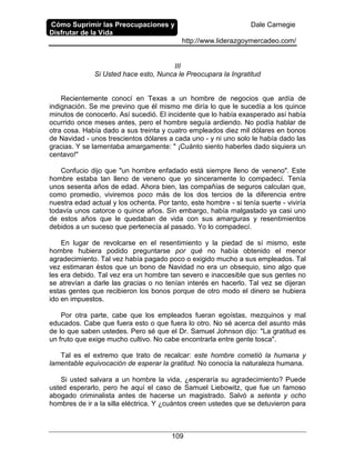 Cómo Suprimir las Preocupaciones y
Disfrutar de la Vida
Dale Carnegie
http://www.liderazgoymercadeo.com/
109
III
Si Usted hace esto, Nunca le Preocupara la Ingratitud
Recientemente conocí en Texas a un hombre de negocios que ardía de
indignación. Se me previno que él mismo me diría lo que le sucedía a los quince
minutos de conocerlo. Así sucedió. El incidente que lo había exasperado así había
ocurrido once meses antes, pero el hombre seguía ardiendo. No podía hablar de
otra cosa. Había dado a sus treinta y cuatro empleados diez mil dólares en bonos
de Navidad - unos trescientos dólares a cada uno - y ni uno solo le había dado las
gracias. Y se lamentaba amargamente: " ¡Cuánto siento haberles dado siquiera un
centavo!"
Confucio dijo que "un hombre enfadado está siempre lleno de veneno". Este
hombre estaba tan lleno de veneno que yo sinceramente lo compadecí. Tenía
unos sesenta años de edad. Ahora bien, las compañías de seguros calculan que,
como promedio, viviremos poco más de los dos tercios de la diferencia entre
nuestra edad actual y los ochenta. Por tanto, este hombre - si tenía suerte - viviría
todavía unos catorce o quince años. Sin embargo, había malgastado ya casi uno
de estos años que le quedaban de vida con sus amarguras y resentimientos
debidos a un suceso que pertenecía al pasado. Yo lo compadecí.
En lugar de revolcarse en el resentimiento y la piedad de sí mismo, este
hombre hubiera podido preguntarse por qué no había obtenido el menor
agradecimiento. Tal vez había pagado poco o exigido mucho a sus empleados. Tal
vez estimaran éstos que un bono de Navidad no era un obsequio, sino algo que
les era debido. Tal vez era un hombre tan severo e inaccesible que sus gentes no
se atrevían a darle las gracias o no tenían interés en hacerlo. Tal vez se dijeran
estas gentes que recibieron los bonos porque de otro modo el dinero se hubiera
ido en impuestos.
Por otra parte, cabe que los empleados fueran egoístas, mezquinos y mal
educados. Cabe que fuera esto o que fuera lo otro. No sé acerca del asunto más
de lo que saben ustedes. Pero sé que el Dr. Samuel Johnson dijo: "La gratitud es
un fruto que exige mucho cultivo. No cabe encontrarla entre gente tosca".
Tal es el extremo que trato de recalcar: este hombre cometió la humana y
lamentable equivocación de esperar la gratitud. No conocía la naturaleza humana.
Si usted salvara a un hombre la vida, ¿esperaría su agradecimiento? Puede
usted esperarlo, pero he aquí el caso de Samuel Liebowitz, que fue un famoso
abogado criminalista antes de hacerse un magistrado. Salvó a setenta y ocho
hombres de ir a la silla eléctrica. Y ¿cuántos creen ustedes que se detuvieron para
 