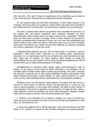 Cómo Suprimir las Preocupaciones y
Disfrutar de la Vida
Dale Carnegie
http://www.liderazgoymercadeo.com/
11
año tras año. ¿Por qué? Porque la experiencia le ha enseñado que es éste el
único modo de tener claramente en la cabeza las diversas cláusulas.
En una ocasión pasé casi dos años escribiendo un libro sobre oratoria y, sin
embargo, tenía que volver de cuando en cuando sobre mis pasos para recordar lo
que había escrito en mi propio libro. Es asombrosa la rapidez con que olvidamos.
Por tanto, si usted quiere obtener un beneficio real y duradero de este libro, no
se imagine que una lectura superficial será suficiente. Después de leerlo
detenidamente, debe dedicar todos los meses varias horas a repasarlo. Téngalo
todos los días sobre su mesa de trabajo, frente a usted. Hojéelo con frecuencia.
Fomente constantemente la impresión de que son muy ricas las posibilidades que
existen todavía para usted mar afuera. Recuerde que el uso de estos principios
sólo puede convertirse en un hábito inconsciente mediante una vigorosa campaña
de revisión y aplicación. No hay otro modo.
6. Bernard Shaw observó una vez: "Si se enseña algo a un hombre, nunca lo
aprenderá". Shaw tiene razón. Aprender es un proceso activo. Aprendemos
actuando. Así, si usted desea dominar los principios que está estudiando en este
libro, haga algo en relación con ellos. Aplique estas normas en todas las
oportunidades que se le presenten. Si no lo hace, las olvidará rápidamente. Sólo el
conocimiento que se utiliza queda grabado en el espíritu.
Probablemente le parecerá difícil aplicar estas recomendaciones todo el
tiempo. Lo sé, porque yo soy quien ha escrito este libro y, sin embargo, me ha
resultado difícil muchas veces aplicar cuanto aquí propongo. Por tanto, mientras
lee este libro, recuerde que no está usted limitándose a adquirir información. Está
usted tratando de formarse nuevos hábitos. Sí, está usted intentando un nuevo
modo de vida. Esto reclamará tiempo, perseverancia y una aplicación cotidiana.
Refiérase, pues, con frecuencia a estas páginas. Considere este libro como un
manual en activo sobre el modo de vencer a la preocupación y, cuando se vea
ante un grave problema, no se ponga todo exaltado. No haga la cosa natural, la
cosa impulsiva. Esto es por lo general una equivocación. En lugar de ello, vuelva a
estas páginas y revise los párrafos que haya usted subrayado. Después, pruebe
estos nuevos modos y observe cómo obran maravillas para usted.
7. Ofrezca a los miembros de su familia o amigos una suma de dinero por
cada vez que sea sorprendido vio lando uno de los principios propugnados en este
libro. ¡Lo mantendrá en vilo!
8. Vaya a las páginas 252 y 253 de este libro y lea cómo el banquero de Wall
Street H. P. Howell y el bueno de Ben Franklin corrigieron sus equivocaciones.
 