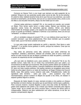 Cómo Suprimir las Preocupaciones y
Disfrutar de la Vida
Dale Carnegie
http://www.liderazgoymercadeo.com/
111
Conozco en Nueva York a una mujer que siempre se está quejando de su
soledad. Ninguno de sus parientes quiere estar cerca de ella. No es de extrañar.
Si usted la visita, hablará durante horas de lo que hizo por sus sobrinas. Las cuidó
durante el sarampión y la tos ferina, las tuvo en su casa durante años, envió a una
de ellas a una escuela mercantil y alojó a la otra hasta que se casó.
¿Venían estas sobrinas a visitarla? Oh, sí, de cuando en cuando, por cumplir
un deber. Pero tenían santo temor a estas visitas. Sabían que tendrían que
aguantar varias horas de reproches apenas velados. Oirían una letanía
interminable de amargas quejas y de suspiros de autocompasión. Y cuando esta
mujer no puede ya mortificar, maltratar o fulminar a sus sobrinas, tiene uno de sus
"arrebatos": un ataque al corazón.
¿Es un verdadero ataque al corazón? Oh, sí. Los médicos dicen que tiene "un
corazón nervioso", que tiene palpitaciones. Pero dicen también que no pueden
hacer nada, que el mal tiene carácter emocional.
Lo que esta mujer quiere realmente es cariño y atención. Pero llama a esto
"gratitud". Y no tendrá nunca gratitud ni cariño, porque los reclama. Cree que es
algo que se le debe.
Hay miles de personas como ella, personas que están enfermas de
"ingratitud", soledad y abandono. Desean ser amadas, pero el único modo que
tienen en este mundo de que se llegue a amarlas es cesar de pedirlo y comenzar
a querer sin esperanza de ser correspondidas.
¿Es que esto es idealismo puro, poco práctico, de visionario? No lo es. Es
sentido común, nada más. Es un modo muy conveniente para que usted y yo
encontremos la felicidad que buscamos. Mis propios padres daban por el placer de
ayudar a los demás. Eramos pobres y siempre estábamos abrumados de deudas.
Sí, pero con toda nuestra pobreza, mis padres siempre se arreglaban para enviar
todos los años algún dinero a un asilo de huérfanos, al Hogar Cristiano de Council
Bluffs, Iowa. Mis padres nunca visitaron este asilo. Probablemente, nadie les
agradeció este donativo - salvo por carta - pero quedaron muy bien
recompensados, porque tuvieron la alegría de ayudar a los niños, sin desear ni
esperar gratitud alguna a cambio.
Después de haber dejado mi casa, siempre enviaba a mis padres un cheque
de Navidad; al mismo tiempo, les pedía que se permitieran ciertos lujos y gollerías.
Pero nunca.lo hicieron. Cuando llegaba a casa unos días antes de Navidad, mi
padre solía hablarme del carbón y los víveres que habían comprado para alguna
"pobre mujer" de la ciudad que tenía muchos hijos y carecía de dinero para lo
indispensable. Obtenía una gran satisfacción con estos donativos, la de dar sin
esperar compensación alguna.
 