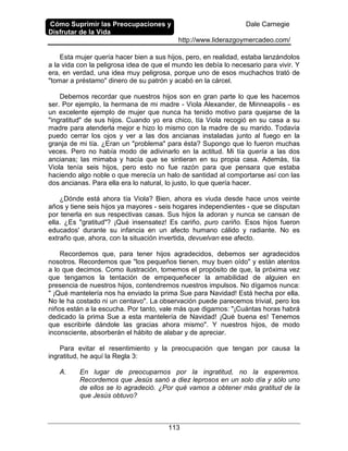 Cómo Suprimir las Preocupaciones y
Disfrutar de la Vida
Dale Carnegie
http://www.liderazgoymercadeo.com/
113
Esta mujer quería hacer bien a sus hijos, pero, en realidad, estaba lanzándolos
a la vida con la peligrosa idea de que el mundo les debía lo necesario para vivir. Y
era, en verdad, una idea muy peligrosa, porque uno de esos muchachos trató de
"tomar a préstamo" dinero de su patrón y acabó en la cárcel.
Debemos recordar que nuestros hijos son en gran parte lo que les hacemos
ser. Por ejemplo, la hermana de mi madre - Viola Alexander, de Minneapolis - es
un excelente ejemplo de mujer que nunca ha tenido motivo para quejarse de la
"ingratitud" de sus hijos. Cuando yo era chico, tía Viola recogió en su casa a su
madre para atenderla mejor e hizo lo mismo con la madre de su marido. Todavía
puedo cerrar los ojos y ver a las dos ancianas instaladas junto al fuego en la
granja de mi tía. ¿Eran un "problema" para ésta? Supongo que lo fueron muchas
veces. Pero no había modo de adivinarlo en la actitud. Mi tía quería a las dos
ancianas; las mimaba y hacía que se sintieran en su propia casa. Además, tía
Viola tenía seis hijos, pero esto no fue razón para que pensara que estaba
haciendo algo noble o que merecía un halo de santidad al comportarse así con las
dos ancianas. Para ella era lo natural, lo justo, lo que quería hacer.
¿Dónde está ahora tía Viola? Bien, ahora es viuda desde hace unos veinte
años y tiene seis hijos ya mayores - seis hogares independientes - que se disputan
por tenerla en sus respectivas casas. Sus hijos la adoran y nunca se cansan de
ella. ¿Es "gratitud"? ¡Qué insensatez! Es cariño, puro cariño. Esos hijos fueron
educados' durante su infancia en un afecto humano cálido y radiante. No es
extraño que, ahora, con la situación invertida, devuelvan ese afecto.
Recordemos que, para tener hijos agradecidos, debemos ser agradecidos
nosotros. Recordemos que "los pequeños tienen, muy buen oído" y están atentos
a lo que decimos. Como ilustración, tomemos el propósito de que, la próxima vez
que tengamos la tentación de empequeñecer la amabilidad de alguien en
presencia de nuestros hijos, contendremos nuestros impulsos. No dígamos nunca:
" ¡Qué mantelería nos ha enviado la prima Sue para Navidad! Está hecha por ella.
No le ha costado ni un centavo". La observación puede parecemos trivial, pero los
niños están a la escucha. Por tanto, vale más que digamos: "¡Cuántas horas habrá
dedicado la prima Sue a esta mantelería de Navidad! ¡Qué buena es! Tenemos
que escribirle dándole las gracias ahora mismo". Y nuestros hijos, de modo
inconsciente, absorberán el hábito de alabar y de apreciar.
Para evitar el resentimiento y la preocupación que tengan por causa la
ingratitud, he aquí la Regla 3:
A. En lugar de preocuparnos por la ingratitud, no la esperemos.
Recordemos que Jesús sanó a diez leprosos en un solo día y sólo uno
de ellos se lo agradeció. ¿Por qué vamos a obtener más gratitud de la
que Jesús obtuvo?
 