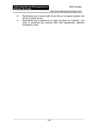 Cómo Suprimir las Preocupaciones y
Disfrutar de la Vida
Dale Carnegie
http://www.liderazgoymercadeo.com/
114
B. Recordemos que el único modo de ser feliz es no esperar gratitud, sino
dar por el placer de dar.
C. Recordemos que la gratitud es un rasgo que debe ser "cultivado "; por
tanto, si queremos que nuestros hijos sean agradecidos, debemos
enseñarles a serlo.
 