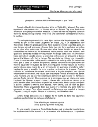 Cómo Suprimir las Preocupaciones y
Disfrutar de la Vida
Dale Carnegie
http://www.liderazgoymercadeo.com/
115
IV
¿Aceptaría Usted un Millón de Dolares por lo que Tiene?
Conocí a Harold Abbot durante años. Vivía en Webb City, Missouri. Era quien
organizaba mis conferencias. Un día nos vimos en Kansas City y me llevó en su
automóvil a mi granja de Belton, Missouri. Durante el viaje le pregunté cómo se
defendía de las preocupaciones y me contó una historia tan alentadora que nunca
la olvidaré.
"Yo solía preocuparme mucho - me dijo - pero un día de primavera de 1934,
cuando iba por la calle West Dougherty, en Webb City, vi un espectáculo que
desvaneció todas mis preocupaciones. Todo sucedió en diez segundos, pero, en
este tiempo, aprendí acerca de cómo se debe vivir más de lo que había aprendido
en los diez años anteriores. Durante dos años, había tenido un almacén de
comestibles en Webb City. No solamente había perdido todos mis ahorros, sino
que había contraído deudas cuya liquidación me exigió siete años. Mi almacén se
había cerrado el sábado anterior y ahora iba en busca de un préstamo al Banco
Mercantil y Minero, a fin de ir a Kansas City para tratar de obtener una colocación.
Era un hombre vencido. Había perdido mi espíritu de lucha y mi fe. En esto vi que
venía por la calle un hombre sin piernas. Estaba sentado en una plataforma de
madera equipada con ruedas de patín. Se empujaba con los bloques de madera
que llevaba en cada mano. Lo vi en el momento en que había cruzado la calle y
trataba de subir el escalón de unos cuantos centímetros de la acera. Cuando
inclinaba su plataforma de madera para formar el ángulo apropiado, sus ojos se
encontraron con los míos. Me saludó con una amplia sonrisa. 'Buenos días, señor.
Linda mañana, ¿no es así?' Al contemplarlo comprendí qué rico era yo. Tenía dos
piernas. Podía caminar. Me avergoncé de la compasión que yo mismo me había
inspirado. Me dije que, si aquel hombre podía ser feliz y animoso sin piernas, yo lo
podía ser con ellas. Sentí cómo mi pecho se ensanchaba. Había proyectado pedir
al Banco Mercantil y Minero cien dólares. Pero, ahora, tuve el valor de pedir
doscientos. Había proyectado decir que quería ir a Kansas City para tratar de
conseguir un cargo. Pero, ahora, anuncié confiadamente que quería ir a Kansas
City para conseguir empleo. Obtuve el préstamo y también el empleo.
"Ahora, tengo colocadas en el espejo de mi cuarto de baño las siguientes
palabras que leo todas las mañanas al afeitarme:
Tuve aflicción por no tener zapatos
hasta que vi a quien no tenia pies.
En una ocasión pregunté a Eddie Rickenbacker cuál era la más importante de
las lecciones que había aprendido al permanecer a la deriva con sus compañeros
 