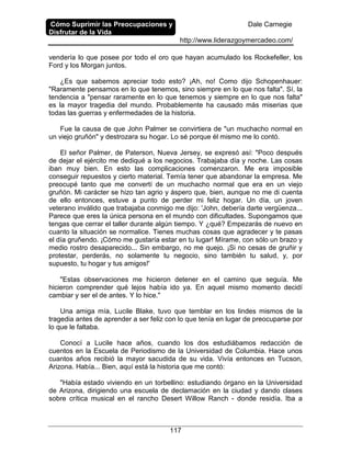 Cómo Suprimir las Preocupaciones y
Disfrutar de la Vida
Dale Carnegie
http://www.liderazgoymercadeo.com/
117
vendería lo que posee por todo el oro que hayan acumulado los Rockefeller, los
Ford y los Morgan juntos.
¿Es que sabemos apreciar todo esto? ¡Ah, no! Como dijo Schopenhauer:
"Raramente pensamos en lo que tenemos, sino siempre en lo que nos falta". Sí, la
tendencia a "pensar raramente en lo que tenemos y siempre en lo que nos falta"
es la mayor tragedia del mundo. Probablemente ha causado más miserias que
todas las guerras y enfermedades de la historia.
Fue la causa de que John Palmer se convirtiera de "un muchacho normal en
un viejo gruñón" y destrozara su hogar. Lo sé porque él mismo me lo contó.
El señor Palmer, de Paterson, Nueva Jersey, se expresó así: "Poco después
de dejar el ejército me dediqué a los negocios. Trabajaba día y noche. Las cosas
iban muy bien. En esto las complicaciones comenzaron. Me era imposible
conseguir repuestos y cierto material. Temía tener que abandonar la empresa. Me
preocupé tanto que me convertí de un muchacho normal que era en un viejo
gruñón. Mi carácter se hizo tan agrio y áspero que, bien, aunque no me di cuenta
de ello entonces, estuve a punto de perder mi feliz hogar. Un día, un joven
veterano inválido que trabajaba conmigo me dijo: 'John, debería darte vergüenza...
Parece que eres la única persona en el mundo con dificultades. Supongamos que
tengas que cerrar el taller durante algún tiempo. Y ¿qué? Empezarás de nuevo en
cuanto la situación se normalice. Tienes muchas cosas que agradecer y te pasas
el día gruñendo. ¡Cómo me gustaría estar en tu lugar! Mírame, con sólo un brazo y
medio rostro desaparecido... Sin embargo, no me quejo. ¡Si no cesas de gruñir y
protestar, perderás, no solamente tu negocio, sino también tu salud, y, por
supuesto, tu hogar y tus amigos!'
"Estas observaciones me hicieron detener en el camino que seguía. Me
hicieron comprender qué lejos había ido ya. En aquel mismo momento decidí
cambiar y ser el de antes. Y lo hice."
Una amiga mía, Lucile Blake, tuvo que temblar en los lindes mismos de la
tragedia antes de aprender a ser feliz con lo que tenía en lugar de preocuparse por
lo que le faltaba.
Conocí a Lucile hace años, cuando los dos estudiábamos redacción de
cuentos en la Escuela de Periodismo de la Universidad de Columbia. Hace unos
cuantos años recibió la mayor sacudida de su vida. Vivía entonces en Tucson,
Arizona. Había... Bien, aquí está la historia que me contó:
"Había estado viviendo en un torbellino: estudiando órgano en la Universidad
de Arizona, dirigiendo una escuela de declamación en la ciudad y dando clases
sobre crítica musical en el rancho Desert Willow Ranch - donde residía. Iba a
 