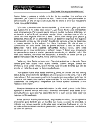 Cómo Suprimir las Preocupaciones y
Disfrutar de la Vida
Dale Carnegie
http://www.liderazgoymercadeo.com/
118
fiestas, bailes y paseos a caballo a la luz de las estrellas. Una mañana me
desvanecí. ¡Mi corazón! El médico me dijo: 'Tendrá usted que permanecer en
cama durante un año en reposo absoluto'. No me alentó a creer que recuperaría
nunca mi perdida fortaleza.
"¡En cama durante un año! Ser una inválida... y tal vez morir. ¿Por qué tenían
que sucederme a mí todas estas cosas? ¿Qué había hecho para merecerlas?
Lloré amargamente. Pero guardé cama como el médico me había ordenado. Un
vecino mío, el señor Rudolf, un artista, me dijo: 'Usted cree ahora que un año de
cama será una tragedia. Pero no lo será. Tendrá usted tiempo para pensar y
conocerse. Obtendrá en los próximos meses un desarrollo espiritual muy superior
al conseguido en toda su vida anterior'. Quedé más tranquila y traté de desarrollar
un nuevo sentido de los valores. Leí libros inspirados. Un día oí que un
comentarista de radio decía: 'Sólo se puede expresar lo que se tiene en la
conciencia'. Había oído palabras semejantes muchas veces, pero éstas
penetraron en mí muy hondamente y echaron raíces. Y decidí tener únicamente
los pensamientos que me atraían; pensamientos de alegría, felicidad, salud. Me
forcé cada mañana, en cuanto me despertaba, a recordar las cosas por las que
debía estar agradecida. No sufría. Tenía una hijita muy linda.
"Veía muy bien. Tenía un buen oído. Oía música deliciosa por la radio. Tenía
tiempo para leer. Buena casa. Buena comida. Buenos amigos. Estaba tan
animada y tenía tantas visitas, que el médico puso un cartel diciendo que sólo se
admitía un visitante a la vez y a determinadas horas.
"Han pasado nueve años desde entonces y, ahora, mi vida es una vida plena y
activa. Estoy profundamente agradecida al año que pasé en la cama. Fue el año
más valioso y feliz que pasé en Arizona. La costumbre que adquirí entonces de
enumerar mis bienes cada mañana sigue conmigo. Es una de mis más preciadas
posesiones. Me avergüenza comprender que nunca aprendí realmente a vivir
hasta que temí morir".
Aunque cabe que no se haya dado cuenta de ello, usted, querida Lucile Blake,
aprendió la misma lección que había aprendido doscientos años antes el Dr.
Samuel Johnson, quien dijo: "La costumbre de ver el buen lado de cada cosa vale
más que mil libras al año".
Estas palabras fueron pronunciadas, tengámoslo en cuenta, por un optimista
profesional, pero también por un hombre que había conocido la ansiedad, la
pobreza y el hambre durante veinte años, para convertirse finalmente en uno de
los más eminentes escritores de su generación y en el conversador más brillante
de todos los tiempos.
 