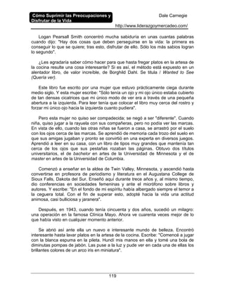 Cómo Suprimir las Preocupaciones y
Disfrutar de la Vida
Dale Carnegie
http://www.liderazgoymercadeo.com/
119
Logan Pearsall Smith concentró mucha sabiduría en unas cuantas palabras
cuando dijo: "Hay dos cosas que deben perseguirse en la vida: la primera es
conseguir lo que se quiere; tras esto, disfrutar de ello. Sólo los más sabios logran
lo segundo".
¿Les agradaría saber cómo hacer para que hasta fregar platos en la artesa de
la cocina resulte una cosa interesante? Si es así, el método está expuesto en un
alentador libro, de valor increíble, de Borghild Dahl. Se titula / Wanted to See
(Quería ver).
Este libro fue escrito por una mujer que estuvo prácticamente ciega durante
medio siglo. Y esta mujer escribe: "Sólo tenía un ojo y mi ojo único estaba cubierto
de tan densas cicatrices que mi único modo de ver era a través de una pequeña
abertura a la izquierda. Para leer tenía que colocar el libro muy cerca del rostro y
forzar mi único ojo hacia la izquierda cuanto pudiera".
Pero esta mujer no quiso ser compadecida; se negó a ser "diferente". Cuando
niña, quiso jugar a la rayuela con sus compañeras, pero no podía ver las marcas.
En vista de ello, cuando las otras niñas se fueron a casa, se arrastró por el suelo
con los ojos cerca de las marcas. Se aprendió de memoria cada trozo del suelo en
que sus amigas jugaban y pronto se convirtió en una experta en diversos juegos.
Aprendió a leer en su casa, con un libro de tipos muy grandes que mantenía tan
cerca de los ojos que sus pestañas rozaban las páginas. Obtuvo dos títulos
universitarios, el de bachelor en artes de la Universidad de Minnesota y el de
master en artes de la Universidad de Columbia.
Comenzó a enseñar en la aldea de Twin Valley, Minnesota, y ascendió hasta
convertirse en profesora de periodismo y literatura en el Augustana College de
Sioux Falls, Dakota del Sur. Enseñó aquí durante trece años y, al mismo tiempo,
dio conferencias en sociedades femeninas y ante el micrófono sobre libros y
autores. Y escribe: "En el fondo de mi espíritu había albergado siempre el temor a
la ceguera total. Con el fin de superar esto, adopté hacia la vida una actitud
animosa, casi bulliciosa y jaranera".
Después, en 1943, cuando tenía cincuenta y dos años, sucedió un milagro:
una operación en la famosa Clínica Mayo. Ahora ve cuarenta veces mejor de lo
que había visto en cualquier momento anterior.
Se abrió así ante ella un nuevo e interesante mundo de belleza. Encontró
interesante hasta lavar platos en la artesa de la cocina. Escribe: "Comencé a jugar
con la blanca espuma en la pileta. Hundí mis manos en ella y tomé una bola de
diminutas pompas de jabón. Las puse a la luz y pude ver en cada una de ellas los
brillantes colores de un arco iris en miniatura".
 