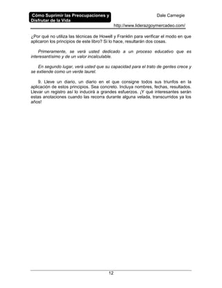 Cómo Suprimir las Preocupaciones y
Disfrutar de la Vida
Dale Carnegie
http://www.liderazgoymercadeo.com/
12
¿Por qué no utiliza las técnicas de Howell y Franklin para verificar el modo en que
aplicaron los principios de este libro? Si lo hace, resultarán dos cosas.
Primeramente, se verá usted dedicado a un proceso educativo que es
interesantísimo y de un valor incalculable.
En segundo lugar, verá usted que su capacidad para el trato de gentes crece y
se extiende como un verde laurel.
9. Lleve un diario, un diario en el que consigne todos sus triunfos en la
aplicación de estos principios. Sea concreto. Incluya nombres, fechas, resultados.
Llevar un registro así lo inducirá a grandes esfuerzos. ¡Y qué interesantes serán
estas anotaciones cuando las recorra durante alguna velada, transcurridos ya los
años!
 