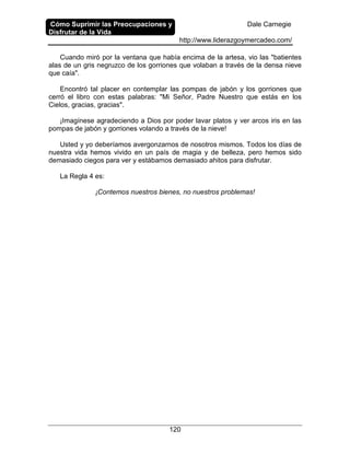 Cómo Suprimir las Preocupaciones y
Disfrutar de la Vida
Dale Carnegie
http://www.liderazgoymercadeo.com/
120
Cuando miró por la ventana que había encima de la artesa, vio las "batientes
alas de un gris negruzco de los gorriones que volaban a través de la densa nieve
que caía".
Encontró tal placer en contemplar las pompas de jabón y los gorriones que
cerró el libro con estas palabras: "Mi Señor, Padre Nuestro que estás en los
Cielos, gracias, gracias".
¡Imagínese agradeciendo a Dios por poder lavar platos y ver arcos iris en las
pompas de jabón y gorriones volando a través de la nieve!
Usted y yo deberíamos avergonzarnos de nosotros mismos. Todos los días de
nuestra vida hemos vivido en un país de magia y de belleza, pero hemos sido
demasiado ciegos para ver y estábamos demasiado ahitos para disfrutar.
La Regla 4 es:
¡Contemos nuestros bienes, no nuestros problemas!
 
