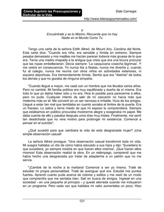 Cómo Suprimir las Preocupaciones y
Disfrutar de la Vida
Dale Carnegie
http://www.liderazgoymercadeo.com/
121
V
Encuéntrate y se tu Mismo; Recuerda que no hay
Nadie en el Mundo Como Tu
Tengo una carta de la señora Edith Allred, de Mount Airy, Carolina del Norte.
Esta carta dice: "Cuando era niña, era sensible y tímida en extremo. Siempre
pesaba demasiado y mis mejillas me hacían parecer todavía más gruesa de lo que
era. Tenía una madre chapada a la antigua que creía que era una locura procurar
que las ropas embellecieran. Decía siempre: 'La casquivana cosecha lágrimas'. Y
me vestía en consecuencia. Yo nunca iba a fiestas, nunca me divertía y, cuando
fui al colegio, nunca me reunía con otros niños en actividades exteriores, ni
siquiera deportivas. Era tremendamente tímida. Sentía que era "distinta" de todos
los demás y que no gozaba de ninguna simpatía.
"Cuando llegué a mayor, me casé con un hombre que me llevaba varios años.
Pero no cambié. Mi familia política era muy equilibrada y dueña de sí misma. Era
todo lo que yo debía haber sido y no era. Hice lo posible para parecerme a ellos,
pero no pude. Cualquier intento de salir de mi cascarón no hacía más que
meterme más en él. Me convertí en un ser nervioso e irritable. Huía de los amigos.
Llegué a estar tan mal que temblaba en cuanto sonaba el timbre de la puerta. Era
un fracaso. Lo sabía y tenía miedo de que mi esposo lo comprendiera. Siempre
que estábamos en público procuraba mostrarme alegre y exageraba mi papel. Me
daba cuenta de ello y pasaba después unos días muy tristes. Finalmente, me sentí
tan desdichada que no veía motivo para prolongar mi existencia. Comencé a
pensar en el suicidio".
¿Qué sucedió para que cambiara la vida de esta desgraciada mujer? ¡Una
simple observación casual!
La señora Allred prosigue: "Una observación casual transformó toda mi vida.
Mi suegra hablaba un día de cómo había educado a sus hijos y dijo: 'Sucediera lo
que sucediera, yo siempre insistía en que fueran ellos mismos'. ¡Que fueran ellos
mismos! Esta observación realizó la obra. En un relámpago, comprendí que me
había hecho una desgraciada por tratar de adaptarme a un patrón que no me
servía.
"¡Cambié de la noche a la mañana! Comencé a ser yo misma. Traté de
estudiar mi propia personalidad. Traté de averiguar qué era. Estudié mis puntos
fuertes. Aprendí cuanto pude acerca de colores y estilos y me vestí de un modo
que comprendía que me sentaba bien. Salí en busca de amigos. Ingresé en una
sociedad - en una pequeña al principio - y quedé aterrada cuando me incluyeron
en un programa. Pero cada vez que hablaba mi valor aumentaba un poco. Hizo
 