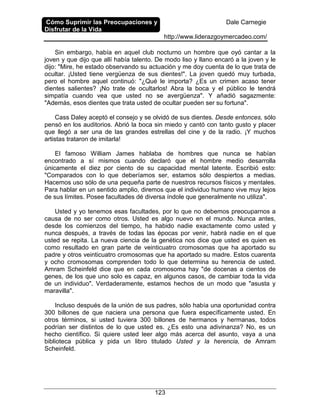 Cómo Suprimir las Preocupaciones y
Disfrutar de la Vida
Dale Carnegie
http://www.liderazgoymercadeo.com/
123
Sin embargo, había en aquel club nocturno un hombre que oyó cantar a la
joven y que dijo que allí había talento. De modo liso y llano encaró a la joven y le
dijo: "Mire, he estado observando su actuación y me doy cuenta de lo que trata de
ocultar. ¡Usted tiene vergüenza de sus dientes!". La joven quedó muy turbada,
pero el hombre aquel continuó: "¿Qué le importa? ¿Es un crimen acaso tener
dientes salientes? ¡No trate de ocultarlos! Abra la boca y el público le tendrá
simpatía cuando vea que usted no se avergüenza". Y añadió sagazmente:
"Además, esos dientes que trata usted de ocultar pueden ser su fortuna".
Cass Daley aceptó el consejo y se olvidó de sus dientes. Desde entonces, sólo
pensó en los auditorios. Abrió la boca sin miedo y cantó con tanto gusto y placer
que llegó a ser una de las grandes estrellas del cine y de la radio. ¡Y muchos
artistas trataron de imitarla!
El famoso William James hablaba de hombres que nunca se habían
encontrado a sí mismos cuando declaró que el hombre medio desarrolla
únicamente el diez por ciento de su capacidad mental latente. Escribió esto:
"Comparados con lo que deberíamos ser, estamos sólo despiertos a medias.
Hacemos uso sólo de una pequeña parte de nuestros recursos físicos y mentales.
Para hablar en un sentido amplio, diremos que el individuo humano vive muy lejos
de sus límites. Posee facultades dé diversa índole que generalmente no utiliza".
Usted y yo tenemos esas facultades, por lo que no debemos preocuparnos a
causa de no ser como otros. Usted es algo nuevo en el mundo. Nunca antes,
desde los comienzos del tiempo, ha habido nadie exactamente como usted y
nunca después, a través de todas las épocas por venir, habrá nadie en el que
usted se repita. La nueva ciencia de la genética nos dice que usted es quien es
como resultado en gran parte de veinticuatro cromosomas que ha aportado su
padre y otros veinticuatro cromosomas que ha aportado su madre. Estos cuarenta
y ocho cromosomas comprenden todo lo que determina su herencia de usted.
Amram Scheinfeld dice que en cada cromosoma hay "de docenas a cientos de
genes, de los que uno solo es capaz, en algunos casos, de cambiar toda la vida
de un individuo". Verdaderamente, estamos hechos de un modo que "asusta y
maravilla".
Incluso después de la unión de sus padres, sólo había una oportunidad contra
300 billones de que naciera una persona que fuera específicamente usted. En
otros términos, si usted tuviera 300 billones de hermanos y hermanas, todos
podrían ser distintos de lo que usted es. ¿Es esto una adivinanza? No, es un
hecho científico. Si quiere usted leer algo más acerca del asunto, vaya a una
biblioteca pública y pida un libro titulado Usted y la herencia, de Amram
Scheinfeld.
 