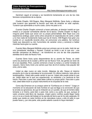 Cómo Suprimir las Preocupaciones y
Disfrutar de la Vida
Dale Carnegie
http://www.liderazgoymercadeo.com/
125
Gershwin siguió el consejo y se transformó lentamente en uno de los más
famosos compositores de su época.
Charlie Chaplin, Will Rogers, Mary Margaret McBride, Gene Autry y millones
más tuvieron que aprender la lección que trato de enseñar en este capítulo.
Tuvieron que aprenderla a mucho costo, como me pasó a mí.
Cuando Charlie Chaplin comenzó a hacer películas, el director insistió en que
imitara a un popular comediante alemán de la época. Charlie Chaplin no llegó a
ninguna parte hasta que actuó con su propia personalidad. Bob Hope tuvo una
experiencia análoga; pasó varios años actuando en espectáculos de canto y baile
y no hizo nada de fundamento hasta que fue él mismo. Will Rogers hizo girar una
cuerda en un vaudeville durante años, sin pronunciar una palabra. Así continuó
hasta que descubrió su don humorístico de carácter único y comenzó a hablar
mientras hacía girar su cuerda.
Cuando Mary Margaret McBride actuó por primera vez en la radio, trató de ser
una comediante irlandesa y fracasó. Cuando se limitó a ser lo que era - una
sencilla campesina de Missouri - se transformó en una de las más populares
estrellas de la radio de Nueva York.
Cuando Gene Autry quiso desprenderse de su acento de Texas, se vistió
como los jóvenes de la ciudad y afirmó ser de Nueva York, las gentes se reían de
él a sus espaldas. Pero, cuando comenzó a tocar su banjo y a cantar tonadas de
vaquero, Gene Autry inició una carrera que hizo de él el cowboy más popular del
cine y de la radio.
Usted es algo nuevo en este mundo. Alégrese de ello. Saque el máximo
provecho de lo que la naturaleza le ha procurado. En última instancia, todo arte es
autobiográfico. Usted sólo puede cantar lo que es. Usted sólo puede pintar lo que
es. Usted debe ser lo que sus experiencias, su ambiente y su herencia le han
hecho. Para bien o para mal, usted debe cultivar su propio jardín. Para bien o para
mal, usted debe tocar su propio instrumento en la orquesta de la vida.
Como dijo Emerson en su ensayo sobre la "Confianza en sí mismo": "Liega un
momento en la educación de todo hombre en que se llega a la convicción de que
la envidia es ignorancia; de que la imitación es un suicidio; de que el hombre debe
tomarse a sí mismo, para bien o para mal, como a su parte; de que, aunque el
vasto universo está lleno de riquezas, ningún grano nutritivo puede llegar hasta
uno si no es a través del trabajo en la parcela de tierra que le ha sido asignada. El
poder que reside en cada hombre es de naturaleza nueva y sólo él sabe lo que
puede hacer y, por otra parte, sólo puede saberlo cuando lo haya intentado".
 