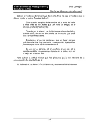 Cómo Suprimir las Preocupaciones y
Disfrutar de la Vida
Dale Carnegie
http://www.liderazgoymercadeo.com/
126
Este es el modo que Emerson tuvo de decirlo. Pero he aquí el modo en que lo
dijo un poeta, el extinto Douglas Malloch:
Si no puedes ser pino de la cumbre, sé la mata del valle,
la más linda de las matas que van junto al arroyo; sé el
arbusto, si el árbol está arriba.
Si no llegas a arbusto, sé la hierba que al camino feliz y
humilde vista; de no ser almizcleña, sé la atocha que entre
todas el lago más estima.
Tripulantes, si no los capitanes, que un lugar siempre
guárdanos la vida; hay que hacer cosas grandes y pequeñas,
pero siempre ha de hacerse la más chica.
De no ser el camino, sé el sendero; si no sol, sé la
estrella que titila; no busquemos tamaño en la pelea, sino ser
lo mejor en nuestras filas.
Para cultivar la actitud mental que nos procurará paz y nos liberará de la
preocupación, he aquí la Regla 5:
No imitemos a los demás. Encontrémonos y seamos nosotros mismos.
 