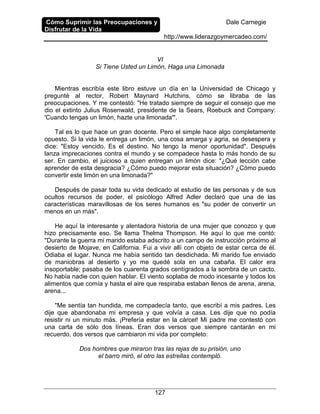 Cómo Suprimir las Preocupaciones y
Disfrutar de la Vida
Dale Carnegie
http://www.liderazgoymercadeo.com/
127
VI
Si Tiene Usted un Limón, Haga una Limonada
Mientras escribía este libro estuve un día en la Universidad de Chicago y
pregunté al rector, Robert Maynard Hutchins, cómo se libraba de las
preocupaciones. Y me contestó: "He tratado siempre de seguir el consejo que me
dio el extinto Julius Rosenwald, presidente de la Sears, Roebuck and Company:
'Cuando tengas un limón, hazte una limonada'".
Tal es lo que hace un gran docente. Pero el simple hace algo completamente
opuesto. Si la vida le entrega un limón, una cosa amarga y agria, se desespera y
dice: "Estoy vencido. Es el destino. No tengo la menor oportunidad". Después
lanza imprecaciones contra el mundo y se compadece hasta lo más hondo de su
ser. En cambio, el juicioso a quien entregan un limón dice: "¿Qué lección cabe
aprender de esta desgracia? ¿Cómo puedo mejorar esta situación? ¿Cómo puedo
convertir este limón en una limonada?"
Después de pasar toda su vida dedicado al estudio de las personas y de sus
ocultos recursos de poder, el psicólogo Alfred Adler declaró que una de las
características maravillosas de los seres humanos es "su poder de convertir un
menos en un más".
He aquí la interesante y alentadora historia de una mujer que conozco y que
hizo precisamente eso. Se llama Thelma Thompson. He aquí lo que me contó:
"Durante la guerra mi marido estaba adscrito a un campo de instrucción próximo al
desierto de Mojave, en California. Fui a vivir allí con objeto de estar cerca de él.
Odiaba el lugar. Nunca me había sentido tan desdichada. Mi marido fue enviado
de maniobras al desierto y yo me quedé sola en una cabaña. El calor era
insoportable; pasaba de los cuarenta grados centígrados a la sombra de un cacto.
No había nadie con quien hablar. El viento soplaba de modo incesante y todos los
alimentos que comía y hasta el aire que respiraba estaban llenos de arena, arena,
arena...
"Me sentía tan hundida, me compadecía tanto, que escribí a mis padres. Les
dije que abandonaba mi empresa y que volvía a casa. Les dije que no podía
resistir ni un minuto más. ¡Prefería estar en la cárcel! Mi padre me contestó con
una carta de sólo dos líneas. Eran dos versos que siempre cantarán en mi
recuerdo, dos versos que cambiaron mi vida por completo:
Dos hombres que miraron tras las rejas de su prisión, uno
el barro miró, el otro las estrellas contempló.
 
