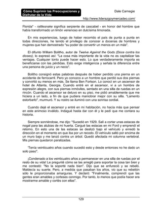 Cómo Suprimir las Preocupaciones y
Disfrutar de la Vida
Dale Carnegie
http://www.liderazgoymercadeo.com/
129
Florida" - rattlesnake significa serpiente de cascabel - en honor del hombre que
había transformado un limón venenoso en dulcísima limonada.
En mis experiencias, luego de haber recorrido el país de punta a punta en
todas direcciones, he tenido el privilegio de conocer a docenas de hombres y
mujeres que han demostrado "su poder de convertir un menos en un más".
El difunto William Bolitho, autor de Twelve Against the Gods (Doce contra los
dioses), lo expresó así: "La cosa más importante de la vida no es capitalizar las
ventajas. Cualquier tonto puede hacer esto. Lo que verdaderamente importa es
beneficiarse con las pérdidas. Esto exige inteligencia y señala la diferencia entre
una persona de juicio y un necio".
Bolitho consignó estas palabras después de haber perdido una pierna en un
accidente de ferrocarril. Pero yo conozco a un hombre que perdió sus dos piernas
y convirtió su menos en más. Se llama Ben Fortson. Lo conocí en un ascensor de
hotel de Atlanta, Georgia. Cuando entré en el ascensor, vi a un hombre de
expresión alegre, con sus piernas inmóviles, sentado en una silla de ruedas en un
rincón. Cuando el ascensor se detuvo en su piso, me pidió amablemente que me
hiciera a un lado, a fin de que pudiera maniobrar mejor con su silla. "Lamento
estorbarlo", murmuró. Y su rostro se iluminó con una sonrisa cordial.
Cuando dejé el ascensor y entré en mi habitación, no hacía más que pensar
en este animoso inválido. Indagué hasta dar con él y le pedí que me contara su
historia.
Siempre sonriéndose, me dijo: "Sucedió en 1929. Salí a cortar unas estacas de
nogal para las alubias de mi huerta. Cargué las estacas en mi Ford y emprendí el
retorno. En esto una de las estacas se deslizó bajo el vehículo y enredó la
dirección en el momento en que iba por un recodo. El vehículo saltó por encima de
un muro bajo y me lanzó contra un árbol. Quedó afectada mi columna vertebral.
Mis piernas quedaron paralizadas.
'Tenía veinticuatro años cuando sucedió esto y desde entonces no he dado un
solo paso".
¡Condenado a los veinticuatro años a permanecer en una silla de ruedas por el
resto de su vida! Le pregunté cómo se las arregló para soportar la cosa tan bien y
me contestó: "No la soporté nada bien". Dijo que se enfureció y se rebeló.
Maldecía su suerte. Pero, a medida que pasaban los años, vio que su rebelión
sólo le proporcionaba amarguras. Y declaró: "Finalmente, comprendí que las
gentes eran amables y corteses conmigo. Por tanto, lo menos que podía hacer era
mostrarme amable y cortés con ellas".
 