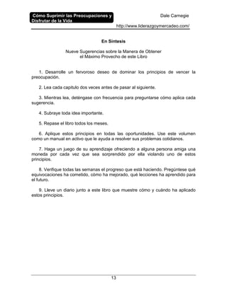 Cómo Suprimir las Preocupaciones y
Disfrutar de la Vida
Dale Carnegie
http://www.liderazgoymercadeo.com/
13
En Síntesis
Nueve Sugerencias sobre la Manera de Obtener
el Máximo Provecho de este Libro
1. Desarrolle un fervoroso deseo de dominar los principios de vencer la
preocupación.
2. Lea cada capitulo dos veces antes de pasar al siguiente.
3. Mientras lea, deténgase con frecuencia para preguntarse cómo aplica cada
sugerencia.
4. Subraye toda idea importante.
5. Repase el libro todos los meses.
6. Aplique estos principios en todas las oportunidades. Use este volumen
como un manual en activo que le ayuda a resolver sus problemas cotidianos.
7. Haga un juego de su aprendizaje ofreciendo a alguna persona amiga una
moneda por cada vez que sea sorprendido por ella violando uno de estos
principios.
8. Verifique todas las semanas el progreso que está haciendo. Pregúntese qué
equivocaciones ha cometido, cómo ha mejorado, qué lecciones ha aprendido para
el futuro.
9. Lleve un diario junto a este libro que muestre cómo y cuándo ha aplicado
estos principios.
 