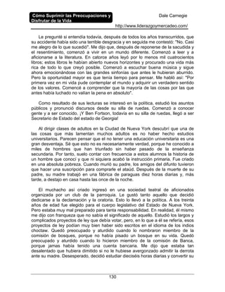 Cómo Suprimir las Preocupaciones y
Disfrutar de la Vida
Dale Carnegie
http://www.liderazgoymercadeo.com/
130
Le pregunté si entendía todavía, después de todos los años transcurridos, que
su accidente había sido una terrible desgracia y en seguida me contestó: "No. Casi
me alegro de lo que sucedió". Me dijo que, después de reponerse de la sacudida y
el resentimiento, comenzó a vivir en un mundo diferente. Comenzó a leer y a
aficionarse a la literatura. En catorce años leyó por lo menos mil cuatrocientos
libros; estos libros le habían abierto nuevos horizontes y procurado una vida más
rica de todo lo que creyó posible. Comenzó a escuchar buena música y sigue
ahora emocionándose con las grandes sinfonías que antes le hubieran aburrido.
Pero la oportunidad mayor es que tenía tiempo para pensar. Me habló así: "Por
primera vez en mi vida pude contemplar el mundo y adquirir un verdadero sentido
de los valores. Comencé a comprender que la mayoría de las cosas por las que
antes había luchado no valían la pena en absoluto".
Como resultado de sus lecturas se interesó en la política, estudió los asuntos
públicos y pronunció discursos desde su silla de ruedas. Comenzó a conocer
gente y a ser conocido. ¡Y Ben Fortson, todavía en su silla de ruedas, llegó a ser
Secretario de Estado del estado de Georgia!
Al dirigir clases de adultos en la Ciudad de Nueva York descubrí que una de
las cosas que más lamentan muchos adultos es no haber hecho estudios
universitarios. Parecen pensar que el no tener una educación universitaria es una
gran desventaja. Sé que esto no es necesariamente verdad, porque he conocido a
miles de hombres que han triunfado sin haber pasado de la enseñanza
secundaria. Por tanto, suelo contar con frecuencia a estos alumnos la historia de
un hombre que conocí y que ni siquiera acabó la instrucción primaria. Fue criado
en una absoluta pobreza. Cuando murió su padre, los amigos del difunto tuvieron
que hacer una suscripción para comprarle el ataúd. Después de la muerte de su
padre, su madre trabajó en una fábrica de paraguas diez horas diarias y, más
tarde, a destajo en casa hasta las once de la noche.
El muchacho así criado ingresó en una sociedad teatral de aficionados
organizada por un club de la parroquia. Le gustó tanto aquello que decidió
dedicarse a la declamación y la oratoria. Esto lo llevó a la política. A los treinta
años de edad fue elegido para el cuerpo legislativo del Estado de Nueva York.
Pero estaba muy mal preparado para tanta responsabilidad. En realidad, él mismo
me dijo con franqueza que no sabía el significado de aquello. Estudió los largos y
complicados proyectos de ley que debía votar, pero, en lo que a él se refería, esos
proyectos de ley podían muy bien haber sido escritos en el idioma de los indios
choctaw. Quedó preocupado y aturdido cuando lo nombraron miembro de la
comisión de bosques, porque no había pisado un bosque en su vida. Quedó
preocupado y aturdido cuando lo hicieron miembro de la comisión de Banca,
porque jamas había tenido una cuenta bancaria. Me dijo que estaba tan
desalentado que hubiera dimitido si no le hubiese avergonzado admitir la derrota
ante su madre. Desesperado, decidió estudiar dieciséis horas diarias y convertir su
 
