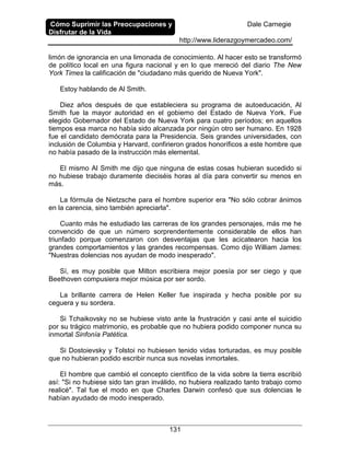 Cómo Suprimir las Preocupaciones y
Disfrutar de la Vida
Dale Carnegie
http://www.liderazgoymercadeo.com/
131
limón de ignorancia en una limonada de conocimiento. Al hacer esto se transformó
de político local en una figura nacional y en lo que mereció del diario The New
York Times la calificación de "ciudadano más querido de Nueva York".
Estoy hablando de Al Smith.
Diez años después de que estableciera su programa de autoeducación, Al
Smith fue la mayor autoridad en el gobierno del Estado de Nueva York. Fue
elegido Gobernador del Estado de Nueva York para cuatro períodos; en aquellos
tiempos esa marca no había sido alcanzada por ningún otro ser humano. En 1928
fue el candidato demócrata para la Presidencia. Seis grandes universidades, con
inclusión de Columbia y Harvard, confirieron grados honoríficos a este hombre que
no había pasado de la instrucción más elemental.
El mismo Al Smith me dijo que ninguna de estas cosas hubieran sucedido si
no hubiese trabajo duramente dieciséis horas al día para convertir su menos en
más.
La fórmula de Nietzsche para el hombre superior era "No sólo cobrar ánimos
en la carencia, sino también apreciarla".
Cuanto más he estudiado las carreras de los grandes personajes, más me he
convencido de que un número sorprendentemente considerable de ellos han
triunfado porque comenzaron con desventajas que les acicatearon hacia los
grandes comportamientos y las grandes recompensas. Como dijo William James:
"Nuestras dolencias nos ayudan de modo inesperado".
Sí, es muy posible que Milton escribiera mejor poesía por ser ciego y que
Beethoven compusiera mejor música por ser sordo.
La brillante carrera de Helen Keller fue inspirada y hecha posible por su
ceguera y su sordera.
Si Tchaikovsky no se hubiese visto ante la frustración y casi ante el suicidio
por su trágico matrimonio, es probable que no hubiera podido componer nunca su
inmortal Sinfonía Patética.
Si Dostoievsky y Tolstoi no hubiesen tenido vidas torturadas, es muy posible
que no hubieran podido escribir nunca sus novelas inmortales.
El hombre que cambió el concepto científico de la vida sobre la tierra escribió
así: "Si no hubiese sido tan gran inválido, no hubiera realizado tanto trabajo como
realicé". Tal fue el modo en que Charles Darwin confesó que sus dolencias le
habían ayudado de modo inesperado.
 