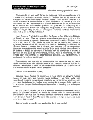 Cómo Suprimir las Preocupaciones y
Disfrutar de la Vida
Dale Carnegie
http://www.liderazgoymercadeo.com/
132
El mismo día en que nació Darwin en Inglaterra, nacía otra criatura en una
choza de troncos en los bosques de Kentucky. También, este ser fue ayudado por
sus dolencias. Se llamaba Lincoln, Abraham Lincoln. Si se hubiese criado en una
familia aristocrática y disfrutado de un título en derecho de Harvard y una vida
matrimonial feliz, es probable que nunca hubiera encontrado en las profundidades
de su corazón las obsesionantes palabras que pronunció en Gettysburg ni el
sagrado poema que declamó en su segunda inauguración, las más bellas y nobles
frases que hayan sido pronunciadas jamás por un rector de hombres: "Con malicia
hacia nadie; con caridad para todos..."
Harry Emerson Fosdick dice en su libro The Power to See It Through (El Poder
de llevarlo a cabo): "Hay un proverbio escandinavo que algunos de nosotros
deberíamos adoptar como grito de combate para nuestras vidas: 'El viento norte
hace a los vikingos'. ¿De dónde sacamos la idea de que la vida segura y
agradable, la ausencia de dificultades y la comodidad de la holgura hicieron a las
personas buenas o felices? Por el contrario, las personas que se compadecen
continúan compadeciéndose incluso cuando están entre blandos almohadones, y,
en cambio, la fuerza de carácter y la felicidad han ido siempre en la historia a
personas en toda clase de circunstancias, buenas, malas o indiferentes, que han
tomado sobre los hombros su responsabilidad personal. Así, repetidamente, el
viento norte ha hecho a los vikingos".
Supongamos que estamos tan desalentados que juzgamos que no hay la
menor esperanza de que podamos alguna vez convertir nuestros limones en
limonada. He aquí dos razones de que deberíamos intentarlo, de todos modos; de
que tenemos todo que ganar y nada que perder.
Primera razón: Podemos triunfar.
Segunda razón: Aunque no triunfemos, el mero intento de convertir nuestro
menos en más hará que miremos hacia adelante y no hacia atrás; esto
reemplazará nuestros pensamientos negativos por pensamientos positivos; esto
pondrá en libertad energía creadora y nos impulsará a ocuparnos de tal modo que
no tendremos tiempo ni inclinación para llorar sobre lo pasado y que se fue para
siempre.
En una ocasión, cuando Ole Bull, el violinista mundialmente famoso, estaba
dando un concierto en París, la cuerda de la nota la de su violín se rompió
bruscamente. Pero Ole Bull se limitó a terminar su melodía con tres cuerdas. Y
Harry Emerson Fosdick dice: "Así es la vida: cuando se rompe la cuerda de la, se
termina con tres cuerdas".
Esto no es sólo la vida. Es más que la vida. ¡Es la vida triunfal!
 