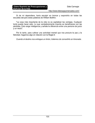 Cómo Suprimir las Preocupaciones y
Disfrutar de la Vida
Dale Carnegie
http://www.liderazgoymercadeo.com/
133
Si de mí dependiera, haría esculpir en bronce y expondría en todas las
escuelas del país estas palabras de William Bolitho:
"La cosa más importante de la vida no es capitalizar las ventajas. Cualquier
tonto puede hacer esto. Lo que verdaderamente importa es beneficiarse con las
pérdidas. Esto exige inteligencia y señala la diferencia entre una persona de juicio
y un necio".
Por lo tanto, para cultivar una actividad mental que nos procure la paz y la
felicidad, hagamos algo en relación con la Regla 6:
Cuando el destino nos entregue un limón, tratemos de convertirlo en limonada.
 