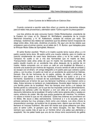 Cómo Suprimir las Preocupaciones y
Disfrutar de la Vida
Dale Carnegie
http://www.liderazgoymercadeo.com/
134
VII
Como Curarse de la Melancolía en Catorce Días
Cuando comencé a escribir este libro ofrecí un premio de doscientos dólares
para el relato más provechoso y alentador sobre "Cómo suprimí la preocupación".
Los tres arbitros de este concurso fueron: Eddie Rickenbacker, presidente de
la Eastern Air Lines; el Dr. Stewart W. McClelland, presidente de la Lincoln
Memorial University; y H. W. Kaltenborn, analista de noticias por radio. Sin
embargo, recibimos dos relatos tan soberbios que los árbitros fueron incapaces de
elegir entre ellos. Ante esto, dividimos el premio. He aquí uno de los relatos que
empataron para el primer premio; es el relato de C. R. Burton, que trabajaba para
la Whizzer Motor Sales de Springfield, Missouri.
El señor Burton escribió: "Perdí a mi madre cuando tenía nueve años y a mi
padre cuando tenía doce. Mi padre sufrió una muerte violenta, pero mi madre se
marchó simplemente de casa hace diecinueve años y no la he vuelto a ver.
Tampoco he vuelto a ver a mis dos hermanitas que mi madre se llevó.
Transcurrieron siete años antes de que mi madre me escribiera una carta. Mi
padre resultó muerto en un accidente tres años después de la partida de mi
madre. Había comprado con un socio un café en una localidad de Missouri y,
durante una ausencia por motivos de negocios, el socio vendió el café al contado y
se escapó con el dinero. Un amigo telegrafió a mi padre para que volviera cuanto
antes y, con la prisa, mi padre se mató en un accidente de automóvil en Salinas,
Kansas. Dos de las hermanas de mi padre, pobres, de edad y enfermas, se
llevaron a sus casas a tres de los huérfanos. Nadie nos quiso a mí y a mi
hermanito. Quedamos a merced de las autoridades de la localidad. Estábamos
obsesionados por el temor de que nos llamaran huérfanos y nos trataran como a
tales. Estos temores no tardaron en materializarse. Durante algún tiempo viví con
una familia pobre de la localidad. Pero los tiempos eran duros y el cabeza de
familia perdió su colocación, por lo que les fue imposible continuar alimentándome.
Después los señores Loftin me llevaron a vivir con ellos en su granja, a unos
dieciocho kilómetros de la localidad. El señor Loftin tenía setenta años y estaba en
cama, enfermo de zoster. Me dijo que podía quedarme allí mientras "no mintiera,
no robara e hiciera lo que se me ordenara". Estas tres órdenes se convirtieron en
mi Biblia. Me atuve a ellas estrictamente. Comencé a ir a la escuela, pero la
primera semana fue muy amarga y lloré como una criatura. Los otros chicos la
emprendieron conmigo, se burlaron de mi gruesa nariz, dijeron que era tonto y me
llamaron el 'mocoso huérfano'. Me sentí tan herido que quise pelearme con ellos,
pero el señor Loftin, el granjero que me había recogido, me dijo: 'Recuerda
siempre que cuesta más al que es un hombre rehuir una pelea que plantarse y
aceptarla'. No me peleé hasta que uno de los chicos tomó excremento de gallina
 