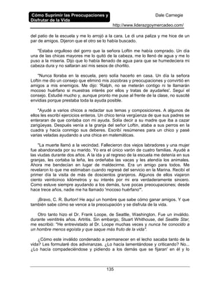 Cómo Suprimir las Preocupaciones y
Disfrutar de la Vida
Dale Carnegie
http://www.liderazgoymercadeo.com/
135
del patio de la escuela y me lo arrojó a la cara. Le di una paliza y me hice de un
par de amigos. Dijeron que el otro se lo había buscado.
"Estaba orgulloso del gorro que la señora Loftin me había comprado. Un día
una de las chicas mayores me lo quitó de la cabeza, me lo llenó de agua y me lo
puso a la miseria. Dijo que lo había llenado de agua para que se humedeciera mi
cabeza dura y no saltaran así mis sesos de chorlito.
"Nunca lloraba en la escuela, pero solía hacerlo en casa. Un día la señora
Loftin me dio un consejo que eliminó mis zozobras y preocupaciones y convirtió en
amigos a mis enemigos. Me dijo: 'Ralph, no se meterán contigo ni te llamarán
mocoso huérfano si muestras interés por ellos y tratas de ayudarles'. Seguí el
consejo. Estudié mucho y, aunque pronto me puse al frente de la clase, no suscité
envidias porque prestaba toda la ayuda posible.
"Ayudé a varios chicos a redactar sus temas y composiciones. A algunos de
ellos les escribí ejercicios enteros. Un chico tenía vergüenza de que sus padres se
enteraran de que contaba con mi ayuda. Solía decir a su madre que iba a cazar
zarigüeyas. Después venía a la granja del señor Loftin, ataba a sus perros en la
cuadra y hacía conmigo sus deberes. Escribí resúmenes para un chico y pasé
varias veladas ayudando a una chica en matemáticas.
"La muerte llamó a la vecindad. Fallecieron dos viejos labradores y una mujer
fue abandonada por su marido. Yo era el único varón de cuatro familias. Ayudé a
las viudas durante dos años. A la ida y al regreso de la escuela me detenía en sus
granjas, les cortaba la leña, les ordeñaba las vacas y les atendía los animales.
Ahora me bendecían en lugar de maldecirme. Era un amigo para todos. Me
revelaron lo que me estimaban cuando regresé del servicio en la Marina. Recibí el
primer día la visita de más de doscientos granjeros. Algunos de ellos viajaron
ciento veinticinco kilómetros y su interés por mi era verdaderamente sincero.
Como estuve siempre ayudando a los demás, tuve pocas preocupaciones; desde
hace trece años, nadie me ha llamado 'mocoso huérfano'".
¡Bravo, C. R. Burton! He aquí un hombre que sabe cómo ganar amigos. Y que
también sabe cómo se vence a la preocupación y se disfruta de la vida.
Otro tanto hizo el Dr. Frank Loope, de Seattle, Washington. Fue un inválido.
durante veintitrés años. Artritis. Sin embargo, Stuart Whithouse, del Seattle Star,
me escribió: "He entrevistado al Dr. Loope muchas veces y nunca he conocido a
un hombre menos egoísta y que saque más fruto de la vida".
¿Cómo este inválido condenado a permanecer en el lecho sacaba tanto de la
vida? Les formularé dos adivinanzas. ¿Lo hacía lamentándose y criticando? No...
¿Lo hacía compadeciéndose y pidiendo a los demás que se fijaran' en él y lo
 