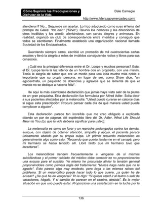 Cómo Suprimir las Preocupaciones y
Disfrutar de la Vida
Dale Carnegie
http://www.liderazgoymercadeo.com/
136
atendieran? No... Seguimos sin acertar. Lo hizo adoptando como suyo el lema del
príncipe de Gales: "Ich dien" ("Sirvo"). Reunió los nombres y las direcciones de
otros inválidos y los alentó, alentándose, con cartas alegres y animosas. En
realidad, organizó un club de correspondencia entre inválidos y consiguió que
todos se escribieran. Finalmente estableció una organización nacional llamada
Sociedad de los Enclaustrados.
Guardando siempre cama, escribió un promedio de mil cuatrocientas cartas
anuales y llevó la alegría a miles de inválidos consiguiendo radios y libros para sus
consocios.
¿Cuál era la principal diferencia entre el Dr. Loope y muchas personas? Esta:
el Dr. Loope tenía la luz interior de un hombre con un propósito, con una misión.
Tenía la alegría de saber que era un medio para una idea mucho más noble e
importante que su propia persona, en lugar de ser, como Shaw dice, "un
egocentrista, un paquetillo de dolencias y agravios que se lamenta de que el
mundo no se dedique a hacerlo feliz".
He aquí la más asombrosa declaración que jamás haya visto salir de la pluma
de un gran psiquiatra. Esta declaración fue formulada por Alfred Adler. Solía decir
a sus pacientes afectados por la melancolía: "Usted puede curarse en catorce días
si sigue esta prescripción: Procure pensar cada día de qué manera usted puede
complacer a alguien".
Esta declaración parece tan increíble que me creo obligado a explicarla
citando un par de páginas del espléndido libro del Dr. Adler, What Life Should
Mean to You (Lo que la vida debería significar para usted):
La melancolía es como un furor y un reproche prolongados contra los demás,
aunque, con objeto de obtener atención, simpatía y apoyo, el paciente parece
únicamente abatido por su propia culpa. Un primer recuerdo melancólico es
generalmente algo como esto: "Recuerdo que quería tenderme en el canapé, pero
mi hermano se había tendido allí. Lloré tanto que mi hermano tuvo que
levantarse".
Los melancólicos tienden frecuentemente a vengarse de sí mismos
suicidándose y el primer cuidado del médico debe consistir en no proporcionarles
una excusa para el suicidio. Yo mismo he procurado aliviar la tensión general
proponiéndoles como primera regla del tratamiento: "Nunca haga nada que no le
agrade". Esto parece algo muy modesto, pero llega a las mismas raíces del
problema. Si un melancólico puede hacer todo lo que quiere, ¿a quién ha de
acusar? ¿De qué ha de vengarse? Yo le digo: "Si quiere usted ir al teatro o salir de
vacaciones, hágalo. Y si cambia de parecer en el camino, desista". Es la mejor
situación en que uno puede estar. Proporciona una satisfacción en la lucha por la
 
