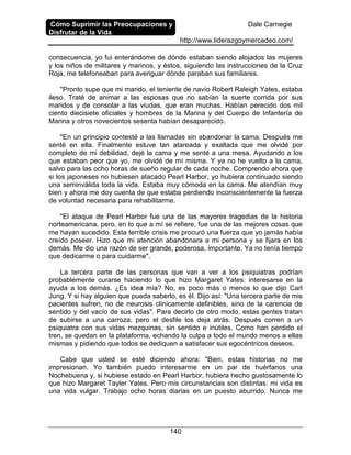 Cómo Suprimir las Preocupaciones y
Disfrutar de la Vida
Dale Carnegie
http://www.liderazgoymercadeo.com/
140
consecuencia, yo fui enterándome de dónde estaban siendo alojados las mujeres
y los niños de militares y marinos, y éstos, siguiendo las instrucciones de la Cruz
Roja, me telefoneaban para averiguar dónde paraban sus familiares.
"Pronto supe que mi marido, el teniente de navío Robert Raleigh Yates, estaba
ileso. Traté de animar a las esposas que no sabían la suerte corrida por sus
maridos y de consolar a las viudas, que eran muchas. Habían perecido dos mil
ciento diecisiete oficiales y hombres de la Marina y del Cuerpo de Infantería de
Marina y otros novecientos sesenta habían desaparecido.
"En un principio contesté a las llamadas sin abandonar la cama. Después me
senté en ella. Finalmente estuve tan atareada y exaltada que me olvidé por
completo de mi debilidad, dejé la cama y me senté a una mesa. Ayudando a los
que estaban peor que yo, me olvidé de mí misma. Y ya no he vuelto a la cama,
salvo para las ocho horas de sueño regular de cada noche. Comprendo ahora que
si los japoneses no hubiesen atacado Pearl Harbor, yo hubiera continuado siendo
una seminválida toda la vida. Estaba muy cómoda en la cama. Me atendían muy
bien y ahora me doy cuenta de que estaba perdiendo inconscientemente la fuerza
de voluntad necesaria para rehabilitarme.
"El ataque de Pearl Harbor fue una de las mayores tragedias de la historia
norteamericana, pero, en lo que a mí se refiere, fue una de las mejores cosas que
me hayan sucedido. Esta terrible crisis me procuró una fuerza que yo jamás había
creído poseer. Hizo que mi atención abandonara a mi persona y se fijara en los
demás. Me dio una razón de ser grande, poderosa, importante. Ya no tenía tiempo
que dedicarme o para cuidarme".
La tercera parte de las personas que van a ver a los psiquiatras podrían
probablemente curarse haciendo lo que hizo Margaret Yates: interesarse en la
ayuda a los demás. ¿Es idea mía? No, es poco más o menos lo que dijo Carl
Jung. Y si hay alguien que pueda saberlo, es él. Dijo así: "Una tercera parte de mis
pacientes sufren, no de neurosis clínicamente definibles, sino de la carencia de
sentido y del vacío de sus vidas". Para decirlo de otro modo, estas gentes tratan
de subirse a una carroza, pero el desfile los deja atrás. Después corren a un
psiquiatra con sus vidas mezquinas, sin sentido e inútiles. Como han perdido el
tren, se quedan en la plataforma, echando la culpa a todo el mundo menos a ellas
mismas y pidiendo que todos se dediquen a satisfacer sus egocéntricos deseos.
Cabe que usted se esté diciendo ahora: "Bien, estas historias no me
impresionan. Yo también puedo interesarme en un par de huérfanos una
Nochebuena y, si hubiese estado en Pearl Harbor, hubiera hecho gustosamente lo
que hizo Margaret Tayler Yates. Pero mis circunstancias son distintas: mi vida es
una vida vulgar. Trabajo ocho horas diarias en un puesto aburrido. Nunca me
 