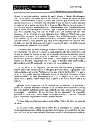 Cómo Suprimir las Preocupaciones y
Disfrutar de la Vida
Dale Carnegie
http://www.liderazgoymercadeo.com/
142
número de cabezas que lleva rapadas. Le ayudo a hacer el cálculo. He observado
que cuando uno toma interés en los asuntos de los demás les causa un gran
placer. Frecuentemente estrecho la mano del botones que me trae mis cosas.
Esto le da ánimos y lo mantiene feliz para todo el día. Un día de verano caluroso
en extremo fui al coche comedor de la línea de New Haven para almorzar. El
coche estaba atestado y parecía un horno; el servicio era lento. Cuando finalmente
llegó el mozo para entregarme la minuta, dije: 'La gente de la cocina tiene que
estar hoy pasando muy mal día'. El mozo lanzó una exclamación con tono
amargado. En un principio creí que estaba furioso. Habló así: '¡Dios! Las gentes
vienen aquí y se quejan de la comida. Protestan de la lentitud del servicio y gruñen
acerca del calor y los precios. Llevo escuchando sus críticas diecinueve años y es
usted la primera y única persona que haya expresado jamás una simpatía hacia
los cocineros que se están asando vivos en esa cocina. ¡Que' no daríamos para
que hubiera más pasajeros como usted!'
"El mozo estaba aturdido porque yo me había referido a los cocineros como a
seres humanos y no como a ruedas de la vasta organización de un gran ferrocarril.
Lo que las personas quieren es que se les preste un poco de atención como a
seres humanos. Cuando encuentro en la calle a un hombre con un perro, siempre
dedico unas palabras a la belleza del animal. Cuando sigo mi camino y miro por
encima del hombro, frecuentemente veo que el hombre está acariciando y
admirando al perro. Mi estimación por el perro ha renovado la suya.
"En una ocasión, en Inglaterra, me encontré con un pastor y expresé mi
sincera admiración por el vigoroso e inteligente perro que tenía. Le pregunté cómo
había adiestrado al animal. Al alejarme miré por encima del hombro y vi que el
perro, en dos patas, con las delanteras sobre los hombros del pastor, estaba
siendo acariciado por éste. Al interesarme un poco por el pastor y su perro, había
hecho feliz al pastor, había hecho feliz al perro y me había hecho feliz a mí
mismo".
¿Puede nadie imaginarse que un hombre así, un hombre que estrecha la
mano a los botones, expresa su simpatía a los cocineros de una cocina calurosa y
dice a los dueños cuánto le gustan sus perros, ha de estar alguna vez amargado,
preocupado y necesitado de los servicios de un psiquiatra? Es imposible,
¿verdad? No cabe duda, desde luego. Un proverbio chino lo dice así: "Siempre
queda un poco de fragancia en la mano que te da rosas".
No hace falta que digamos nada de esto a Billy Phelps, de Yale. Lo sabe. Lo
ha vivido.
Si es usted varón, sáltese este párrafo. No le interesará. Se refiere a una
muchacha preocupada e infeliz que consiguió tener varios pretendientes. La joven
que logró esto es ahora una abuela. Hace unos cuantos años pasé una noche en
 