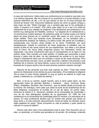 Cómo Suprimir las Preocupaciones y
Disfrutar de la Vida
Dale Carnegie
http://www.liderazgoymercadeo.com/
143
la casa del matrimonio. Había dado una conferencia en la ciudad en que éste vive;
a la mañana siguiente, ella me condujo en su automóvil a un punto situado a unos
ochenta kilómetros de allí, a fin de que tomara el tren en la línea principal del
Central de Nueva York. Estuvimos hablando acerca de cómo se ganan amigos y
esta mujer me dijo: "Señor Carnegie: voy a contarle algo que no he confesado a
nadie, ni siquiera a mi marido". (Por cierto, este relato no va a ser ni la mitad de
interesante de lo que ustedes se imaginan) Tras declararme que pertenecía a una
familia muy distinguida de Filadelfia, continuó: "La tragedia de mi adolescencia y
mi juventud fue nuestra pobreza. No podíamos estar en muchas cosas a la misma
altura de otras jóvenes de mi condición social. Mis ropas no eran nunca de la
mejor calidad. Tenía que hacerlas durar demasiado, no me sentaban bien y
frecuentemente distaban de hallarse a la última moda. Me sentía tan humillada y
avergonzada que muchas veces lloraba en la cama. Finalmente, por pura
desesperación, adopté la costumbre de hacer preguntas al caballero que me
tocaba al lado en las cenas acerca de sus experiencias, sus ideas y sus planes
para el futuro. No hacía estas preguntas porque me interesaran mucho las
respuestas. Las hacía únicamente para que mi acompañante no se fijara en mis
pobres ropas. Pero sucedió una cosa extraña. A medida que escuchaba a estos
jóvenes y sabía más de ellos, me iba interesando de verdad en lo que decían.
Llegué a interesarme tanto que me olvidaba a veces de las ropas dichosas. Pero
lo más asombroso era esto: como, al saber escuchar y alentar a los jóvenes a que
hablaran de sí mismos, los hacía felices, a poco me convertí en la muchacha más
buscada de mi grupo social y tres de esos jóvenes quisieron casarse conmigo".
Algunas de las personas que lean este capítulo se dirán: "Toda esta charla
acerca de interesarse en los demás es pura insensatez. ¡Pura habladuría religiosa!
¡No es para mí esta música celestial! Lo que yo quiero es obtener lo mejor que
pueda; y obtenerlo ya, y al diablo los demás..."
Bien, si tal es su opinión, puede hacerlo, pero si tiene usted razón, se han
equivocado todos los grandes filósofos y maestros - Jesús, Confucio, Buda,
Platón, Aristóteles, Sócrates, San Francisco - que ha habido desde el principio de
la historia. Sin embargo, como cabe que usted se burle de las enseñanzas de los
jefes religiosos, busquemos el consejo de un par de ateos. En primer lugar,
tomemos al extinto A. E. Housman, profesor de la Universidad de Cambridge y
uno de los más distinguidos eruditos de su generación. En 1936 dio una
conferencia en la Universidad de Cambridge sobre El nombre y la naturaleza de la
poesía. En esta conferencia declaró que "la verdad más grande que jamás se
haya dicho y el más profundo descubrimiento moral de todos los tiempos fueron
estas palabras de Jesús: 'Quien encuentre su vida la perderá y quien pierda su
vida por mi causa la hallara'".
Hemos oído decir esto a los predicadores toda la vida. Pero Housman era un
ateo, un pesimista, un hombre que pensaba en el suicidio. Sin embargo, entendía
 