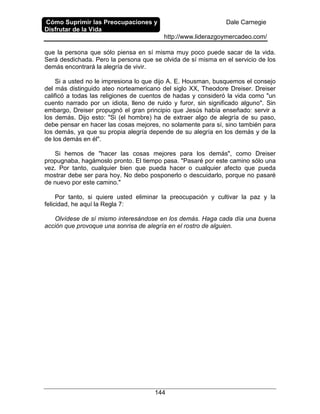 Cómo Suprimir las Preocupaciones y
Disfrutar de la Vida
Dale Carnegie
http://www.liderazgoymercadeo.com/
144
que la persona que sólo piensa en sí misma muy poco puede sacar de la vida.
Será desdichada. Pero la persona que se olvida de sí misma en el servicio de los
demás encontrará la alegría de vivir.
Si a usted no le impresiona lo que dijo A. E. Housman, busquemos el consejo
del más distinguido ateo norteamericano del siglo XX, Theodore Dreiser. Dreiser
calificó a todas las religiones de cuentos de hadas y consideró la vida como "un
cuento narrado por un idiota, lleno de ruido y furor, sin significado alguno". Sin
embargo, Dreiser propugnó el gran principio que Jesús había enseñado: servir a
los demás. Dijo esto: "Si (el hombre) ha de extraer algo de alegría de su paso,
debe pensar en hacer las cosas mejores, no solamente para sí, sino también para
los demás, ya que su propia alegría depende de su alegría en los demás y de la
de los demás en él".
Si hemos de "hacer las cosas mejores para los demás", como Dreiser
propugnaba, hagámoslo pronto. El tiempo pasa. "Pasaré por este camino sólo una
vez. Por tanto, cualquier bien que pueda hacer o cualquier afecto que pueda
mostrar debe ser para hoy. No debo posponerlo o descuidarlo, porque no pasaré
de nuevo por este camino."
Por tanto, si quiere usted eliminar la preocupación y cultivar la paz y la
felicidad, he aquí la Regla 7:
Olvídese de sí mismo interesándose en los demás. Haga cada día una buena
acción que provoque una sonrisa de alegría en el rostro de alguien.
 