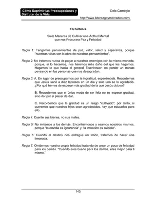 Cómo Suprimir las Preocupaciones y
Disfrutar de la Vida
Dale Carnegie
http://www.liderazgoymercadeo.com/
145
En Síntesis
Siete Maneras de Cultivar una Actitud Mental
que nos Procurara Paz y Felicidad
Regla 1: Tengamos pensamientos de paz, valor, salud y esperanza, porque
"nuestras vidas son la obra de nuestros pensamientos".
Regla 2: No tratemos nunca de pagar a nuestros enemigos con la misma moneda,
porque, si lo hacemos, nos haremos más daño del que les hagamos.
Hagamos lo que hacia el general Eisenhower: no perder un minuto
pensando en las personas que nos desagradan.
Regla 3: A. En lugar de preocuparnos por la ingratitud, esperémosla. Recordemos
que Jesús sanó a diez leprosos en un día y sólo uno se lo agradeció.
¿Por qué hemos de esperar más gratitud de la que Jesús obtuvo?
B. Recordemos que el único modo de ser feliz no es esperar gratitud,
sino dar por el placer de dar.
C. Recordemos que la gratitud es un rasgo "cultivado"; por tanto, si
queremos que nuestros hijos sean agradecidos, hay que educarlos para
ello.
Regla 4: Cuente sus bienes, no sus males.
Regla 5: No imitemos a los demás. Encontrémonos y seamos nosotros mismos,
porque "la envidia es ignorancia" y "la imitación es suicidio".
Regla 6: Cuando el destino nos entregue un limón, tratemos de hacer una
limonada.
Regla 7: Olvidemos nuestra propia felicidad tratando de crear un poco de felicidad
para los demás. "Cuando eres bueno para los demás, eres mejor para ti
mismo."
 
