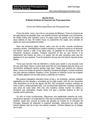 Cómo Suprimir las Preocupaciones y
Disfrutar de la Vida
Dale Carnegie
http://www.liderazgoymercadeo.com/
146
Quinta Parte
El Modo Perfecto de Suprimir las Preocupaciones
I
Como mis Padres Suprimieron las Preocupaciones
Como he dicho, nací y me crié en una granja de Missouri. Como la mayoría de
los agricultores de aquellos días, mis padres tuvieron que trabajar muy duramente.
Mi madre había sido maestra rural y mi padre peón de granja con el sueldo de
doce dólares al mes. Mi madre hacía no solamente mis ropas, sino también el
jabón con que nos lavábamos todos.
Rara vez teníamos algún dinero, salvo una vez al año, cuando vendíamos
nuestros cerdos. Cambiábamos nuestra manteca y nuestros huevos en el almacén
por harina, azúcar y café. A los doce años, no gastaba en mi persona más de
cincuenta centavos anuales. Todavía recuerdo el día en que fuimos a la
celebración del Cuatro de Julio y mi padre me dio diez centavos para que los
gastara en lo que quisiera. Tuve la impresión de que era mía toda la riqueza de las
Indias.
Tenía que recorrer más de kilómetro y medio para asistir a una escuela rural
de una sola clase. Hacía a veces este recorrido con una espesa capa de nieve y el
termómetro señalando quince grados bajo cero. Hasta que alcancé los catorce
años, nunca tuve botas de goma ni chanclos. Durante los largos y crudos inviernos
mis pies siempre estaban mojados y fríos. Durante mi infancia nunca me imaginé
que hubiera alguien con los pies secos y calientes en invierno.
Mis padres trabajaban dieciséis horas al día y, sin embargo, siempre estaban
agobiados por las deudas y acosados por la mala suerte. Uno de mis recuerdos
más tempranos es el de las aguas del Río 102 inundando nuestros campos de
maíz y heno y destruyéndolo todo. Las inundaciones destruían nuestras cosechas
seis años de cada siete. Año tras año nuestros cerdos morían de cólera y
teníamos que quemarlos. Puedo cerrar mis ojos y percibir todavía el olor de
aquella carne quemada.
Un año no hubo inundaciones. Obtuvimos una espléndida cosecha de maíz,
compramos ganado y lo engordamos. Pero las inundaciones hubieran podido venir
también aquel año, porque el precio del ganado se hundió en el mercado de
Chicago; después de engordar a nuestros animales, obtuvimos por ellos sólo
treinta dólares más de lo que nos habían costado. ¡Treinta dólares por el trabajo
de un año!
 