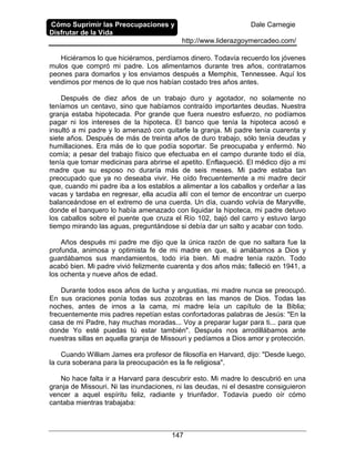 Cómo Suprimir las Preocupaciones y
Disfrutar de la Vida
Dale Carnegie
http://www.liderazgoymercadeo.com/
147
Hiciéramos lo que hiciéramos, perdíamos dinero. Todavía recuerdo los jóvenes
mulos que compró mi padre. Los alimentamos durante tres años, contratamos
peones para domarlos y los enviamos después a Memphis, Tennessee. Aquí los
vendimos por menos de lo que nos habían costado tres años antes.
Después de diez años de un trabajo duro y agotador, no solamente no
teníamos un centavo, sino que habíamos contraído importantes deudas. Nuestra
granja estaba hipotecada. Por grande que fuera nuestro esfuerzo, no podíamos
pagar ni los intereses de la hipoteca. El banco que tenía la hipoteca acosó e
insultó a mi padre y lo amenazó con quitarle la granja. Mi padre tenía cuarenta y
siete años. Después de más de treinta años de duro trabajo, sólo tenía deudas y
humillaciones. Era más de lo que podía soportar. Se preocupaba y enfermó. No
comía; a pesar del trabajo físico que efectuaba en el campo durante todo el día,
tenía que tomar medicinas para abrirse el apetito. Enflaqueció. El médico dijo a mi
madre que su esposo no duraría más de seis meses. Mi padre estaba tan
preocupado que ya no deseaba vivir. He oído frecuentemente a mi madre decir
que, cuando mi padre iba a los establos a alimentar a los caballos y ordeñar a las
vacas y tardaba en regresar, ella acudía allí con el temor de encontrar un cuerpo
balanceándose en el extremo de una cuerda. Un día, cuando volvía de Maryville,
donde el banquero lo había amenazado con liquidar la hipoteca, mi padre detuvo
los caballos sobre el puente que cruza el Río 102, bajó del carro y estuvo largo
tiempo mirando las aguas, preguntándose si debía dar un salto y acabar con todo.
Años después mi padre me dijo que la única razón de que no saltara fue la
profunda, animosa y optimista fe de mi madre en que, si amábamos a Dios y
guardábamos sus mandamientos, todo iría bien. Mi madre tenía razón. Todo
acabó bien. Mi padre vivió felizmente cuarenta y dos años más; falleció en 1941, a
los ochenta y nueve años de edad.
Durante todos esos años de lucha y angustias, mi madre nunca se preocupó.
En sus oraciones ponía todas sus zozobras en las manos de Dios. Todas las
noches, antes de irnos a la cama, mi madre leía un capítulo de la Biblia;
frecuentemente mis padres repetían estas confortadoras palabras de Jesús: "En la
casa de mi Padre, hay muchas moradas... Voy a preparar lugar para ti... para que
donde Yo esté puedas tú estar también". Después nos arrodillábamos ante
nuestras sillas en aquella granja de Missouri y pedíamos a Dios amor y protección.
Cuando William James era profesor de filosofía en Harvard, dijo: "Desde luego,
la cura soberana para la preocupación es la fe religiosa".
No hace falta ir a Harvard para descubrir esto. Mi madre lo descubrió en una
granja de Missouri. Ni las inundaciones, ni las deudas, ni el desastre consiguieron
vencer a aquel espíritu feliz, radiante y triunfador. Todavía puedo oír cómo
cantaba mientras trabajaba:
 
