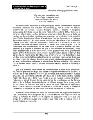 Cómo Suprimir las Preocupaciones y
Disfrutar de la Vida
Dale Carnegie
http://www.liderazgoymercadeo.com/
148
Paz, paz, paz maravillosa que
el Buen Padre nos envía, ven a
quien en Dios confia, ven a
nosotros, piadosa.
Mi madre quería dedicarme al trabajo religioso. Pensé seriamente en hacerme
misionero. Después hice estudios universitarios y, con el correr del tiempo,
experimenté un cambio. Estudié biología, ciencias, filosofía y religiones
comparadas. Leí libros acerca de cómo había sido escrita la Biblia. Comencé a
poner en tela de juicio muchas de las afirmaciones de ésta. Comencé a dudar de
muchas de las estrechas doctrinas que exponían los predicadores de aquellos
días. Estaba desorientado. Como Walt Whitman, "sentía dentro de mí el curioso y
áspero interrogatorio". No sabía en qué debía creer. No veía propósito en la vida.
Dejé de rezar. Me convertí en un agnóstico. Creía que la vida carecía de plan y de
finalidad. Creía que los seres humanos no tenían más divino propósito que los
dinosaurios que merodeaban por la tierra hace doscientos millones de años.
Entendía que llegaría el momento en que la raza humana desaparecería, como
había desaparecido la de los dinosaurios. Sabía que la ciencia decía que el sol se
estaba enfriando lentamente y que, cuando su temperatura bajara en sólo un diez
por ciento, no habría forma de vida posible en la tierra. Me reía de la idea de que
un Dios benevolente había creado al hombre a su imagen y semejanza. Creía que
los miles y miles de millones de astros que giran a través del espacio negro, frío y
sin vida habían sido creados por la fuerza ciega. Tal vez no habían sido creados
nunca. Tal vez habían existido siempre, como han existido siempre el tiempo y el
espacio.
¿Es que pretendo saber ahora las contestaciones a todas estas preguntas?
No. No hay persona que haya sido capaz de explicar el misterio del universo, el
misterio de la vida. Estamos rodeados de misterios. El funcionamiento de nuestro
organismo es un misterio profundo. Otro tanto es el de la electricidad en nuestro
hogar. Otro tanto es el de la verde hierba al pie de nuestra ventana. Charles F.
Kettering, el genial director de los Laboratorios de Investigación de la General
Motors, dio al Colegio de Antioch treinta mil dólares anuales de su propio bobillo
en un intento de descubrir por qué la hierba es verde. Dijo que si pudiéramos
saber cómo la hierba es capaz de transformar la luz del sol, el agua y el dióxido de
carbono en su alimentación de azúcar, podríamos transformar la civilización.
Hasta el funcionamiento del motor de nuestro coche es un profundo misterio.
Los Laboratorios de Investigación de la General Motors han empleado años de
tiempo y millones de dólares en el empeño de descubrir cómo y por qué una
chispa en el cilindro provoca una explosión que hace andar a nuestro coche. E
ignoran todavía la respuesta.
 