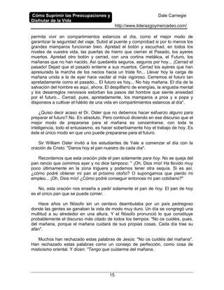 Cómo Suprimir las Preocupaciones y
Disfrutar de la Vida
Dale Carnegie
http://www.liderazgoymercadeo.com/
15
permita vivir en compartimientos estancos al día, como el mejor modo de
garantizar la seguridad del viaje. Subid al puente y comprobad si por lo menos los
grandes mamparos funcionan bien. Apretad el botón y escuchad, en todos los
niveles de vuestra vida, las puertas de hierro que cierran el Pasado, los ayeres
muertos. Apretad otro botón y cerrad, con una cortina metálica, el Futuro, los
mañanas que no han nacido. Así quedaréis seguros, seguros por hoy... ¡Cerrad el
pasado! Dejad que el pasado entierre a sus muertos. Cerrad los ayeres que han
apresurado la marcha de los necios hacia un triste fin... Llevar hoy la carga de
mañana unida a la de ayer hace vacilar al más vigoroso. Cerremos el futuro tan
apretadamente como el pasado... El futuro es hoy... No hay mañana. El día de la
salvación del hombre es aquí, ahora. El despilfarro de energías, la angustia mental
y los desarreglos nerviosos estorban los pasos del hombre que siente ansiedad
por el futuro... Cerrad, pues, apretadamente, los mamparos a proa y a popa y
disponeos a cultivar el hábito de una vida en compartimientos estancos al día".
¿Quiso decir acaso el Dr. Osler que no debemos hacer esfuerzo alguno para
preparar el futuro? No. En absoluto. Pero continuó diciendo en ese discurso que el
mejor modo de prepararse para el mañana es concentrarse, con toda la
inteligencia, todo el entusiasmo, es hacer soberbiamente hoy el trabajo de hoy. Es
éste el único modo en que uno puede prepararse para el futuro.
Sir William Osler invitó a los estudiantes de Yale a comenzar el día con la
oración de Cristo: "Danos hoy el pan nuestro de cada día".
Recordemos que esta oración pide el pan solamente para hoy. No se queja del
pan rancio que comimos ayer y no dice tampoco: " ¡Oh, Dios mío! Ha llovido muy
poco últimamente en la zona triguera y podemos tener otra sequía. Si es así,
¿cómo podré obtener mi pan el próximo otoño? O supongamos que pierdo mi
empleo... ¡Oh, Dios mío! ¿Cómo podré conseguir entonces mi pan cotidiano?"
No, esta oración nos enseña a pedir solamente el pan de hoy. El pan de hoy
es el único pan que se puede comer.
Hace años un filósofo sin un centavo deambulaba por un país pedregoso
donde las gentes se ganaban la vida de modo muy duro. Un día se congregó una
multitud a su alrededor en una altura. Y el filósofo pronunció lo que constituye
probablemente el discurso más citado de todos los tiempos: "No os cuidéis, pues,
del mañana, porque el mañana cuidará de sus propias cosas. Cada día trae su
afán".
Muchos han rechazado estas palabras de Jesús: "No os cuidéis del mañana".
Han rechazado estas palabras como un consejo de perfección, como cosa de
misticismo oriental. Y dicen: "Tengo que cuidarme del mañana.
 