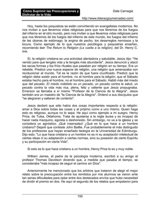 Cómo Suprimir las Preocupaciones y
Disfrutar de la Vida
Dale Carnegie
http://www.liderazgoymercadeo.com/
150
Hoy, hasta los psiquiatras se están convirtiendo en evangelistas modernos. No
nos invitan a que llevemos vidas religiosas para que nos libremos de los fuegos
del infierno en el otro mundo, pero nos invitan a que llevemos vidas religiosas para
que nos libremos de los fuegos del infierno de este mundo, los fuegos del infierno
de las úlceras de estómago, la angina de pecho, los desarreglos nerviosos y la
locura. Como ejemplo de lo que nuestros psicólogos y psiquiatras enseñan,
recomiendo leer The Retum to Religión (La vuelta a la religión), del Dr. Henry C.
Iink.
Sí, la religión cristiana es una actividad alentadora y saludable. Jesús dijo: "He
venido para que tengáis vida y la tengáis más abundante". Jesús denunció y atacó
las secas formas y los fríos rituales que pasaban por religión en su tiempo. Era un
rebelde. Predicó una nueva especie de religión, una religión que amenazaba con
revolucionar al mundo. Tal es la razón de que fuera crucificado. Predicó que la
religión debe existir para el hombre, no el hombre para la.religión; que el Sábado
estaba hecho para el hombre, no el hombre para el Sábado. Habló más del miedo
que del pecado. El miedo indebido es un pecado, un pecado contra la salud, un
pecado contra la vida más rica, plena, feliz y valiente que Jesús propugnaba.
Emerson se llamaba a sí mismo "Profesor de la Ciencia de la Alegría". Jesús
también era un maestro de "la Ciencia de la Alegría". Ordenó a sus discípulos que
"se alegraran y saltaran de contento".
Jesús declaró que sólo había dos cosas importantes respecto a la religión:
amar a Dios sobre todas las cosas y al prójimo como a uno mismo. Quien haga
esto es religioso, aunque no lo sepa. He aquí como ejemplo a mi suegro, Henry
Price, de Tulsa, Oklahoma. Trata de ajustarse a la regla áurea y es incapaz de
hacer nada mezquino, egoísta o deshonesto. Sin embargo, no va a la iglesia y se
considera un agnóstico. ¡Qué insensatez! ¿Qué es lo que hace a un hombre
cristiano? Dejaré que conteste John Baillie. Fue probablemente el más distinguido
de los profesores que hayan enseñado teología en la Universidad de Edimburgo.
Dijo esto: "Lo que hace cristiano a un hombre no es ni su aceptación intelectual de
ciertas ideas ni su adaptación a ciertas normas, sino su posesión de cierto Espíritu
y su participación en cierta Vida".
Si esto es lo que hace cristiano a un hombre, Henry Price lo es y muy noble.
William James, el padre de la psicología moderna, escribió a su amigo el
profesor Thomas Davidson diciendo que, a medida que pasaba el tiempo, se
consideraba "más incapaz de seguir el camino sin Dios".
Anteriormente he mencionado que los arbitros que trataron de elegir el mejor
relato sobre la preocupación entre los remitidos por mis alumnos se vieron ante
tan serias dificultades para optar entre dos destacados envíos que hubo necesidad
de dividir el premio en dos. He aquí el segundo de los relatos que empataron para
 