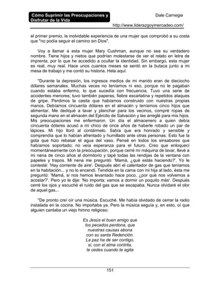 Cómo Suprimir las Preocupaciones y
Disfrutar de la Vida
Dale Carnegie
http://www.liderazgoymercadeo.com/
151
el primer premio, la inolvidable experiencia de una mujer que comprobó a su costa
que "no podía seguir el camino sin Dios".
Voy a llamar a esta mujer Mary Cushman, aunque no sea su verdadero
nombre. Tiene hijos y nietos que podrían molestarse de ver el relato en letra de
imprenta, por lo que he accedido a ocultar la identidad. Sin embargo, esta mujer
es real, muy real. Hace unos cuantos meses se sentó en la butaca junto a mi
mesa de trabajo y me contó su historia. Hela aquí:
"Durante la depresión, los ingresos medios de mi marido eran de dieciocho
dólares semanales. Muchas veces no teníamos ni eso, porque no le pagaban
cuando estaba enfermo, lo que sucedía con frecuencia. Tuvo una serie de
accidentes menores; tuvo también paperas, fiebre escarlatina y repetidos ataques
de gripe. Perdimos la casita que habíamos construido con nuestras propias
manos. Debíamos cincuenta dólares en el almacén y teníamos cinco hijos que
alimentar. Me dediqué a lavar y planchar para los vecinos, compré ropas de
segunda mano en el almacén del Ejército de Salvación y las arreglé para mis hijos.
Mis preocupaciones me enfermaron. Un día el almacenero a quien debía
cincuenta dólares acusó a mi chico de once años de haberle robado un par de
lápices. Mi hijo lloró al contármelo. Sabía que era honrado y sensible y
comprendía que lo habían afrentado y humillado ante otras personas. Esto fue la
gota que hizo rebasar el agua del vaso. Pensé en todos los sinsabores que
habíamos soportado; no veía esperanza para el futuro. Creo que enloquecí
momentáneamente con la preocupación, porque cerré mi máquina de lavar, llevé a
mi nena de cinco años al dormitorio y tapé todas las rendijas de la ventana con
papeles y trapos. Mi nena me preguntó: 'Mamá, ¿qué estás haciendo?'. Yo le
contesté: 'Hay corriente de aire'. Después abrí el calentador de gas que teníamos
en la habitación... y no lo encendí. Tendida en la cama con mi hija al lado, ésta me
preguntó: 'Mamá, si nos hemos levantado hace poco, ¿por qué nos volvemos a
acostar?'. Pero yo le dije: 'No importa; vamos a dormir un poquito más'. Después
cerré los ojos y escuché el ruido del gas que se escapaba. Nunca olvidaré el olor
de aquel gas...
"De pronto creí oír una música. Escuché. Me había olvidado de cerrar la radio
instalada en la cocina. No importaba ya. Pero la música seguía y, en esto, oí que
alguien cantaba un viejo himno religioso:
Es Jesús el buen amigo que
los pecados perdona, que
nuestras causas abona
con su santa Redención.
La paz ha de ser contigo,
si, con el alma contrita,
le cedes cuando te agita
 