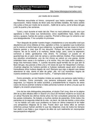 Cómo Suprimir las Preocupaciones y
Disfrutar de la Vida
Dale Carnegie
http://www.liderazgoymercadeo.com/
152
por medio de la oración.
"Mientras escuchaba el himno, comprendí que había cometido una trágica
equivocación. Había tratado de librar sola mis terribles batallas. No había cedido
mis cuitas a Dios por medio de la oración... Salté de la cama, cerré la llave del gas
y abrí la puerta y las ventanas.
"Lloré y recé durante el resto del día. Pero no recé pidiendo ayuda, sino que
agradecía a Dios todas sus bendiciones: cinco espléndidos hijos, todos ellos
sanos y guapos, fuertes de cuerpo y espíritu. Prometí a Dios que no volvería a ser
una desagradecida. Y he cumplido mi promesa.
"Aun después de perder nuestro hogar y trasladamos a una escuelita rural que
alquilamos por cinco dólares al mes, agradecí a Dios. Le agradecí que tuviéramos
por lo menos un techo bajo el que cobijarnos. Le agradecí que las cosas no fueran
todavía peores y creo que El me escuchó. Porque las cosas comenzaron a
mejorar. No de la noche a la mañana, desde luego, pero, como la depresión
comenzó a ceder, ganábamos más dinero. Yo conseguí un puesto en el
guardarropa de un gran club de campo y vendía ademas medias. Para costearse
sus estudios universitarios, uno de mis chicos se colocó en una granja, donde
ordeñaba trece vacas a la mañana y a la noche. Hoy mis hijos están casados y
tengo tres hermosos nietos. Y, cuando recuerdo aquel terrible día en que abrí la
llave del gas, doy gracias a Dios una y mil veces de que me 'despertara' a tiempo.
¡Cuántas alegrías me hubiera perdido si hubiese realizado aquel acto! ¡Cuántos
maravillosos años hubiera dejado de vivir! Siempre que oigo a alguien que desea
abandonar la vida, siento el afán de gritar: ¡No, no! Los momentos negros de
nuestra existencia no pueden durar mucho... Y siempre está el futuro.
Como promedio, en los Estados Unidos se suicida una persona cada treinta y
cinco minutos. Como promedio, una persona enloquece cada ciento veinte
segundos. La mayoría de estos suicidios y probablemente la mayoría de estos
casos de locura podrían evitarse si tales personas tuvieran el alivio y la paz que la
religión y la oración proporcionan.
Uno de los más distinguidos psiquiatras, el doctor Carl Jung, dice en la página
264 de su libro Modera Man in Search of a Soul (El Hombre moderno en busca de
un alma):"Durante los últimos treinta años me han consultado personas de todos
los países civilizados. He tratado a muchos cientos de pacientes. Entre todos mis
pacientes en la segunda mitad de la vida - es decir, de más de treinta y cinco años
- no ha habido uno solo cuyo problema no fuera en última instancia el de hallar
una perspectiva religiosa de la vida. Puedo decir que todos ellos se sentían
enfermos porque habían perdido lo que las religiones vivas de todos los tiempos
han dado a sus fieles y que ninguno de ellos se curó realmente sin reconquistar
esa perspectiva religiosa".
 