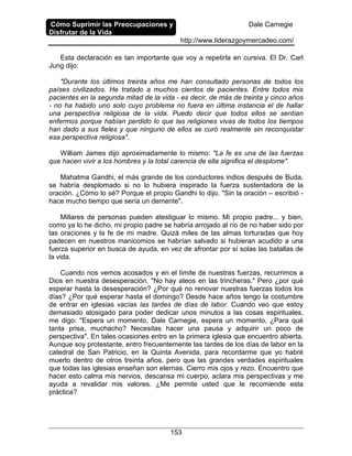 Cómo Suprimir las Preocupaciones y
Disfrutar de la Vida
Dale Carnegie
http://www.liderazgoymercadeo.com/
153
Esta declaración es tan importante que voy a repetirla en cursiva. El Dr. Carl
Jung dijo:
"Durante los últimos treinta años me han consultado personas de todos los
países civilizados. He tratado a muchos cientos de pacientes. Entre todos mis
pacientes en la segunda mitad de la vida - es decir, de más de treinta y cinco años
- no ha habido uno solo cuyo problema no fuera en última instancia el de hallar
una perspectiva religiosa de la vida. Puedo decir que todos ellos se sentían
enfermos porque habían perdido lo que las religiones vivas de todos los tiempos
han dado a sus fieles y que ninguno de ellos se curó realmente sin reconquistar
esa perspectiva religiosa".
William James dijo aproximadamente lo mismo: "La fe es una de las fuerzas
que hacen vivir a los hombres y la total carencia de ella significa el desplome".
Mahatma Gandhi, el más grande de los conductores indios después de Buda,
se habría desplomado si no lo hubiera inspirado la fuerza sustentadora de la
oración. ¿Cómo lo sé? Porque el propio Gandhi lo dijo. "Sin la oración – escribió -
hace mucho tiempo que sería un demente".
Millares de personas pueden atestiguar lo mismo. Mi propio padre... y bien,
como ya lo he dicho, mi propio padre se habría arrojado al río de no haber sido por
las oraciones y la fe de mi madre. Quizá miles de las almas torturadas que hoy
padecen en nuestros manicomios se habrían salvado si hubieran acudido a una
fuerza superior en busca de ayuda, en vez de afrontar por sí solas las batallas de
la vida.
Cuando nos vemos acosados y en el límite de nuestras fuerzas, recurrimos a
Dios en nuestra desesperación. "No hay ateos en las trincheras." Pero ¿por qué
esperar hasta la desesperación? ¿Por qué no renovar nuestras fuerzas todos los
días? ¿Por qué esperar hasta el domingo? Desde hace años tengo la costumbre
de entrar en iglesias vacías las tardes de días de labor. Cuando veo que estoy
demasiado atosigado para poder dedicar unos minutos a las cosas espirituales,
me digo: "Espera un momento, Dale Carnegie, espera un momento. ¿Para qué
tanta prisa, muchacho? Necesitas hacer una pausa y adquirir un poco de
perspectiva". En tales ocasiones entro en la primera iglesia que encuentro abierta.
Aunque soy protestante, entro frecuentemente las tardes de los días de labor en la
catedral de San Patricio, en la Quinta Avenida, para recordarme que yo habré
muerto dentro de otros treinta años, pero que las grandes verdades espirituales
que todas las iglesias enseñan son eternas. Cierro mis ojos y rezo. Encuentro que
hacer esto calma mis nervios, descansa mi cuerpo, aclara mis perspectivas y me
ayuda a revalidar mis valores. ¿Me permite usted que le recomiende esta
práctica?
 