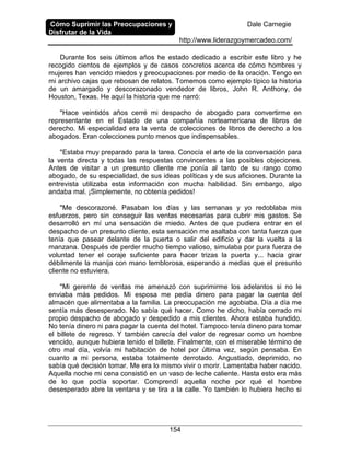 Cómo Suprimir las Preocupaciones y
Disfrutar de la Vida
Dale Carnegie
http://www.liderazgoymercadeo.com/
154
Durante los seis últimos años he estado dedicado a escribir este libro y he
recogido cientos de ejemplos y de casos concretos acerca de cómo hombres y
mujeres han vencido miedos y preocupaciones por medio de la oración. Tengo en
mi archivo cajas que rebosan de relatos. Tomemos como ejemplo típico la historia
de un amargado y descorazonado vendedor de libros, John R. Anthony, de
Houston, Texas. He aquí la historia que me narró:
"Hace veintidós años cerré mi despacho de abogado para convertirme en
representante en el Estado de una compañía norteamericana de libros de
derecho. Mi especialidad era la venta de colecciones de libros de derecho a los
abogados. Eran colecciones punto menos que indispensables.
"Estaba muy preparado para la tarea. Conocía el arte de la conversación para
la venta directa y todas las respuestas convincentes a las posibles objeciones.
Antes de visitar a un presunto cliente me ponía al tanto de su rango como
abogado, de su especialidad, de sus ideas políticas y de sus aficiones. Durante la
entrevista utilizaba esta información con mucha habilidad. Sin embargo, algo
andaba mal. ¡Simplemente, no obtenía pedidos!
"Me descorazoné. Pasaban los días y las semanas y yo redoblaba mis
esfuerzos, pero sin conseguir las ventas necesarias para cubrir mis gastos. Se
desarrolló en mí una sensación de miedo. Antes de que pudiera entrar en el
despacho de un presunto cliente, esta sensación me asaltaba con tanta fuerza que
tenía que pasear delante de la puerta o salir del edificio y dar la vuelta a la
manzana. Después de perder mucho tiempo valioso, simulaba por pura fuerza de
voluntad tener el coraje suficiente para hacer trizas la puerta y... hacia girar
débilmente la manija con mano temblorosa, esperando a medias que el presunto
cliente no estuviera.
"Mi gerente de ventas me amenazó con suprimirme los adelantos si no le
enviaba más pedidos. Mi esposa me pedía dinero para pagar la cuenta del
almacén que alimentaba a la familia. La preocupación me agobiaba. Día a día me
sentía más desesperado. No sabía qué hacer. Como he dicho, había cerrado mi
propio despacho de abogado y despedido a mis clientes. Ahora estaba hundido.
No tenía dinero ni para pagar la cuenta del hotel. Tampoco tenía dinero para tomar
el billete de regreso. Y también carecía del valor de regresar como un hombre
vencido, aunque hubiera tenido el billete. Finalmente, con el miserable término de
otro mal día, volvía mi habitación de hotel por última vez, según pensaba. En
cuanto a mi persona, estaba totalmente derrotado. Angustiado, deprimido, no
sabía qué decisión tomar. Me era lo mismo vivir o morir. Lamentaba haber nacido.
Aquella noche mi cena consistió en un vaso de leche caliente. Hasta esto era más
de lo que podía soportar. Comprendí aquella noche por qué el hombre
desesperado abre la ventana y se tira a la calle. Yo también lo hubiera hecho si
 