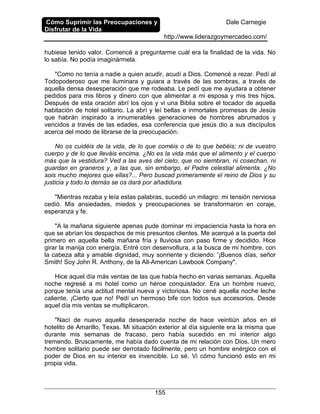 Cómo Suprimir las Preocupaciones y
Disfrutar de la Vida
Dale Carnegie
http://www.liderazgoymercadeo.com/
155
hubiese tenido valor. Comencé a preguntarme cuál era la finalidad de la vida. No
lo sabía. No podía imaginármela.
"Como no tenía a nadie a quien acudir, acudí a Dios. Comencé a rezar. Pedí al
Todopoderoso que me iluminara y guiara a través de las sombras, a través de
aquella densa desesperación que me rodeaba. Le pedí que me ayudara a obtener
pedidos para mis libros y dinero con que alimentar a mi esposa y mis tres hijos.
Después de esta oración abrí los ojos y vi una Biblia sobre el tocador de aquella
habitación de hotel solitario. La abrí y leí bellas e inmortales promesas de Jesús
que habrán inspirado a innumerables generaciones de hombres abrumados y
vencidos a través de las edades, esa conferencia que jesús dio a sus discípulos
acerca del modo de librarse de la preocupación:
No os cuidéis de la vida, de lo que coméis o de lo que bebéis; ni de vuestro
cuerpo y de lo que lleváis encima. ¿No es la vida más que el alimento y el cuerpo
más que la vestidura? Ved a las aves del cielo, que no siembran, ni cosechan, ni
guardan en graneros y, a las que, sin embargo, el Padre celestial alimenta. ¿No
sois mucho mejores que ellas?... Pero buscad primeramente el reino de Dios y su
justicia y todo lo demás se os dará por añadidura.
"Mientras rezaba y leía estas palabras, sucedió un milagro: mi tensión nerviosa
cedió. Mis ansiedades, miedos y preocupaciones se transformaron en coraje,
esperanza y fe.
"A la mañana siguiente apenas pude dominar mi impaciencia hasta la hora en
que se abrían los despachos de mis presuntos clientes. Me acerqué a la puerta del
primero en aquella bella mañana fría y lluviosa con paso firme y decidido. Hice
girar la manija con energía. Entré con desenvoltura, a la busca de mi hombre, con
la cabeza alta y amable dignidad, muy sonriente y diciendo: '¡Buenos días, señor
Smith! Soy John R. Anthony, de la All-American Lawbook Company".
Hice aquel día más ventas de las que había hecho en varias semanas. Aquella
noche regresé a mi hotel como un héroe conquistador. Era un hombre nuevo,
porque tenía una actitud mental nueva y victoriosa. No cené aquella noche leche
caliente. ¡Cierto que no! Pedí un hermoso bife con todos sus accesorios. Desde
aquel día mis ventas se multiplicaron.
"Nací de nuevo aquella desesperada noche de hace veintiún años en el
hotelito de Amarillo, Texas. Mi situación exterior al día siguiente era la misma que
durante mis semanas de fracaso, pero había sucedido en mi interior algo
tremendo. Bruscamente, me había dado cuenta de mi relación con Dios. Un mero
hombre solitario puede ser derrotado fácilmente, pero un hombre enérgico con el
poder de Dios en su interior es invencible. Lo sé. Vi cómo funcionó esto en mi
propia vida.
 