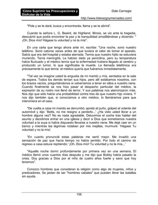 Cómo Suprimir las Preocupaciones y
Disfrutar de la Vida
Dale Carnegie
http://www.liderazgoymercadeo.com/
156
"Pide y se te dará; busca y encontrarás; llama y se te abrirá".
Cuando la señora L. G. Beaird, de Highland, Illinois, se vio ante la tragedia,
descubrió que podía encontrar la paz y la tranquilidad arrodillándose y diciendo: "
¡Oh, Dios mío! Hágase tu voluntad y no la mía".
En una carta que tengo ahora ante mí, escribe: "Una noche, sonó nuestro
teléfono. Sonó catorce veces antes de que tuviera el valor de tomar el aparato.
Sabía que era del hospital y estaba aterrada. Temía que nuestro hijito se estuviera
muriendo. Tenía meningitis. Le habían dado ya penicilina, pero su temperatura
había fluctuado y el médico temía que la enfermedad hubiera llegado al cerebro y
producido un tumor, lo que significaba la muerte. La llamada telefónica era
precisamente lo que temía: el médico quería que fuéramos inmediatamente.
"Tal vez se imagine usted la angustia de mi marido y mía, sentados en la sala
de espera. Todos los demás tenían sus hijos, pero allí estábamos nosotros, con
los brazos vacíos, preguntándonos si volveríamos a tener en ellos a nuestro nene.
Cuando finalmente se nos hizo pasar al despacho particular del médico, la
expresión de su rostro nos llenó de terror. Y sus palabras nos aterrorizaron más.
Nos dijo que sólo había una probabilidad contra tres de que nuestro hijo viviera. Y
nos dijo también que, si conocíamos a otro médico, lo llamáramos para que
interviniera en el caso.
"De vuelta a casa mi marido se derrumbó; apretó el puño, golpeó el volante del
automóvil y dijo: 'Betts, no me resigno a perderlo...' ¿Ha visto usted llorar a un
hombre alguna vez? No es nada agradable. Detuvimos el coche tras hablar del
asunto y decidimos entrar en una iglesia y decir a Dios que sometíamos nuestra
voluntad a la suya si había dispuesto llevarse a nuestro nene. Me dejé caer en un
banco y mientras las lágrimas rodaban por mis mejillas, murmuré: 'Hágase Tu
voluntad y no la mía'.
"En cuanto pronuncié estas palabras me sentí mejor. Me invadió una
sensación de paz que hacía tiempo no había sentido. Por todo el camino de
regreso a casa estuve repitiendo: '¡Oh, Dios mío! Tu voluntad y no la mía...'
"Aquella noche dormí profundamente por primera vez en una semana. El
médico llamó unos cuantos días después y me dijo que Bobby había pasado la
crisis. Doy gracias a Dios por el niño de cuatro años fuerte y sano que hoy
tenemos".
Conozco hombres que consideran la religión como algo de mujeres, niños y
predicadores. Se jactan de ser "hombres cabales" que pueden librar las batallas
sin ayuda.
 