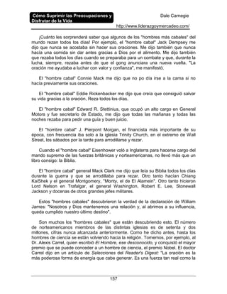 Cómo Suprimir las Preocupaciones y
Disfrutar de la Vida
Dale Carnegie
http://www.liderazgoymercadeo.com/
157
¡Cuánto les sorprenderá saber que algunos de los "hombres más cabales" del
mundo rezan todos los días! Por ejemplo, el "hombre cabal" Jack Dempsey me
dijo que nunca se acostaba sin hacer sus oraciones. Me dijo también que nunca
hacía una comida sin dar antes gracias a Dios por el alimento. Me dijo también
que rezaba todos los días cuando se preparaba para un combate y que, durante la
lucha, siempre, rezaba antes de que el gong anunciara una nueva vuelta. "La
oración me ayudaba a luchar con valor y confianza", me manifestó.
El "hombre cabal" Connie Mack me dijo que no po día irse a la cama si no
hacía previamente sus oraciones.
El "hombre cabal" Eddie Rickenbacker me dijo que creía que consiguió salvar
su vida gracias a la oración. Reza todos los días.
El "hombre cabal" Edward R. Stettinius, que ocupó un alto cargo en General
Motors y fue secretario de Estado, me dijo que todas las mañanas y todas las
noches rezaba para pedir una guía y buen juicio.
El "hombre cabal" J. Pierpont Morgan, el financista más importante de su
época, con frecuencia iba solo a la iglesia Trinity Church, en el extremo de Wall
Street, los sábados por la tarde para arrodillarse y rezar.
Cuando el "hombre cabal" Eisenhower voló a Inglaterra para hacerse cargo del
mando supremo de las fuerzas británicas y norteamericanas, no llevó más que un
libro consigo: la Biblia.
El "hombre cabal" general Mack Clark me dijo que leía su Biblia todos los días
durante la guerra y que se arrodillaba para rezar. Otro tanto hacían Chiang
KaiShek y el general Montgomery, "Monty, el de El Alamein". Otro tanto hicieron
Lord Nelson en Trafalgar, el general Washington, Robert E. Lee, Stonewall
Jackson y docenas de otros grandes jefes militares.
Estos "hombres cabales" descubrieron la verdad de la declaración de William
James: "Nosotros y Dios mantenemos una relación y, al abrimos a su influencia,
queda cumplido nuestro último destino".
Son muchos los "hombres cabales" que están descubriendo esto. El número
de norteamericanos miembros de las distintas iglesias es de setenta y dos
millones, cifras nunca alcanzada anteriormente. Como he dicho antes, hasta los
hombres de ciencia se están volviendo hacia la religión. Tomemos, por ejemplo, al
Dr. Alexis Carrel, quien escribió El Hombre, ese desconocido, y conquistó el mayor
premio que se puede conceder a un hombre de ciencia, el premio Nobel. El doctor
Carrel dijo en un artículo de Selecciones del Reader's Digest: "La oración es la
más poderosa forma de energía que cabe generar. Es una fuerza tan real como la
 