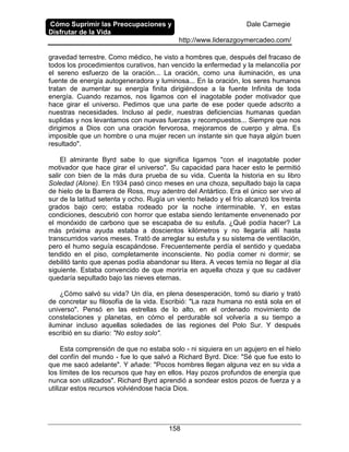 Cómo Suprimir las Preocupaciones y
Disfrutar de la Vida
Dale Carnegie
http://www.liderazgoymercadeo.com/
158
gravedad terrestre. Como médico, he visto a hombres que, después del fracaso de
todos los procedimientos curativos, han vencido la enfermedad y la melancolía por
el sereno esfuerzo de la oración... La oración, como una iluminación, es una
fuente de energía autogeneradora y luminosa... En la oración, los seres humanos
tratan de aumentar su energía finita dirigiéndose a la fuente Infinita de toda
energía. Cuando rezamos, nos ligamos con el inagotable poder motivador que
hace girar el universo. Pedimos que una parte de ese poder quede adscrito a
nuestras necesidades. Incluso al pedir, nuestras deficiencias humanas quedan
suplidas y nos levantamos con nuevas fuerzas y recompuestos... Siempre que nos
dirigimos a Dios con una oración fervorosa, mejoramos de cuerpo y alma. Es
imposible que un hombre o una mujer recen un instante sin que haya algún buen
resultado".
El almirante Byrd sabe lo que significa ligamos "con el inagotable poder
motivador que hace girar el universo". Su capacidad para hacer esto le permitió
salir con bien de la más dura prueba de su vida. Cuenta la historia en su libro
Soledad (Alone). En 1934 pasó cinco meses en una choza, sepultado bajo la capa
de hielo de la Barrera de Ross, muy adentro del Antártico. Era el único ser vivo al
sur de la latitud setenta y ocho. Rugía un viento helado y el frío alcanzó los treinta
grados bajo cero; estaba rodeado por la noche interminable. Y, en estas
condiciones, descubrió con horror que estaba siendo lentamente envenenado por
el monóxido de carbono que se escapaba de su estufa. ¿Qué podía hacer? La
más próxima ayuda estaba a doscientos kilómetros y no llegaría allí hasta
transcurridos varios meses. Trató de arreglar su estufa y su sistema de ventilación,
pero el humo seguía escapándose. Frecuentemente perdía el sentido y quedaba
tendido en el piso, completamente inconsciente. No podía comer ni dormir; se
debilitó tanto que apenas podía abandonar su litera. A veces temía no llegar al día
siguiente. Estaba convencido de que moriría en aquella choza y que su cadáver
quedaría sepultado bajo las nieves eternas.
¿Cómo salvó su vida? Un día, en plena desesperación, tomó su diario y trató
de concretar su filosofía de la vida. Escribió: "La raza humana no está sola en el
universo". Pensó en las estrellas de lo alto, en el ordenado movimiento de
constelaciones y planetas, en cómo el perdurable sol volvería a su tiempo a
iluminar incluso aquellas soledades de las regiones del Polo Sur. Y después
escribió en su diario: "No estoy solo".
Esta comprensión de que no estaba solo - ni siquiera en un agujero en el hielo
del confín del mundo - fue lo que salvó a Richard Byrd. Dice: "Sé que fue esto lo
que me sacó adelante". Y añade: "Pocos hombres llegan alguna vez en su vida a
los límites de los recursos que hay en ellos. Hay pozos profundos de energía que
nunca son utilizados". Richard Byrd aprendió a sondear estos pozos de fuerza y a
utilizar estos recursos volviéndose hacia Dios.
 