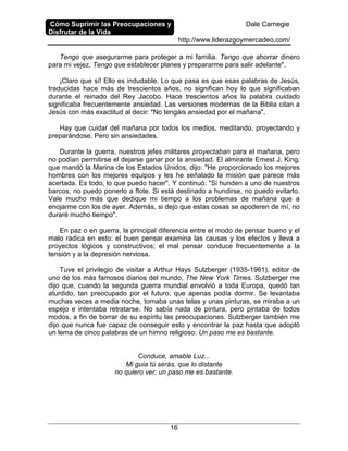 Cómo Suprimir las Preocupaciones y
Disfrutar de la Vida
Dale Carnegie
http://www.liderazgoymercadeo.com/
16
Tengo que asegurarme para proteger a mi familia. Tengo que ahorrar dinero
para mi vejez. Tengo que establecer planes y prepararme para salir adelante".
¡Claro que sí! Ello es indudable. Lo que pasa es que esas palabras de Jesús,
traducidas hace más de trescientos años, no significan hoy lo que significaban
durante el reinado del Rey Jacobo. Hace trescientos años la palabra cuidado
significaba frecuentemente ansiedad. Las versiones modernas de la Biblia citan a
Jesús con más exactitud al decir: "No tengáis ansiedad por el mañana".
Hay que cuidar del mañana por todos los medios, meditando, proyectando y
preparándose. Pero sin ansiedades.
Durante la guerra, nuestros jefes militares proyectaban para el mañana, pero
no podían permitirse el dejarse ganar por la ansiedad. El almirante Emest J. King,
que mandó la Marina de los Estados Unidos, dijo: "He proporcionado los mejores
hombres con los mejores equipos y les he señalado la misión que parece más
acertada. Es todo, lo que puedo hacer". Y continuó: "Si hunden a uno de nuestros
barcos, no puedo ponerlo a flote. Si está destinado a hundirse, no puedo evitarlo.
Vale mucho más que dedique mi tiempo a los problemas de mañana que a
enojarme con los de ayer. Además, si dejo que estas cosas se apoderen de mí, no
duraré mucho tiempo".
En paz o en guerra, la principal diferencia entre el modo de pensar bueno y el
malo radica en esto: el buen pensar examina las causas y los efectos y lleva a
proyectos lógicos y constructivos; el mal pensar conduce frecuentemente a la
tensión y a la depresión nerviosa.
Tuve el privilegio de visitar a Arthur Hays Sulzberger (1935-1961), editor de
uno de los más famosos diarios del mundo, The New York Times. Sulzberger me
dijo que, cuando la segunda guerra mundial envolvió a toda Europa, quedó tan
aturdido, tan preocupado por el futuro, que apenas podía dormir. Se levantaba
muchas veces a media noche, tomaba unas telas y unas pinturas, se miraba a un
espejo e intentaba retratarse. No sabía nada de pintura, pero pintaba de todos
modos, a fin de borrar de su espíritu las preocupaciones. Sulzberger también me
dijo que nunca fue capaz de conseguir esto y encontrar la paz hasta que adoptó
un lema de cinco palabras de un himno religioso: Un paso me es bastante.
Conduce, amable Luz...
Mi guia tú serás, que lo distante
no quiero ver; un paso me es bastante.
 