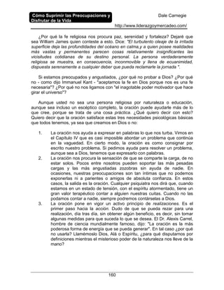 Cómo Suprimir las Preocupaciones y
Disfrutar de la Vida
Dale Carnegie
http://www.liderazgoymercadeo.com/
160
¿Por qué la fe religiosa nos procura paz, serenidad y fortaleza? Dejaré que
sea William James quien conteste a esto. Dice: "El turbulento oleaje de la irritada
superficie deja las profundidades del océano en calma,y a quien posee realidades
más vastas y permanentes parecen cosas relativamente insignificantes las
vicisitudes cotidianas de su destino personal. La persona verdaderamente
religiosa se muestra, en consecuencia, inconmovible y llena de ecuanimidad,
dispuesta serenamente a cualquier deber que pueda reclamarle la jornada ".
Si estamos preocupados y angustiados, ¿por qué no probar a Dios? ¿Por qué
no - como dijo Immanuel Kant - "aceptamos la fe en Dios porque nos es una fe
necesaria"? ¿Por qué no nos ligamos con "el inagotable poder motivador que hace
girar el universo"?
Aunque usted no sea una persona religiosa por naturaleza o educación,
aunque sea incluso un escéptico completo, la oración puede ayudarle más de lo
que cree, porque se trata de una cosa práctica. ¿Qué quiero decir con esto?
Quiero decir que la oración satisface estas tres necesidades psicológicas básicas
que todos tenemos, ya sea que creamos en Dios o no:
1. La oración nos ayuda a expresar en palabras lo que nos turba. Vimos en
el Capítulo IV que es casi imposible abordar un problema que continúa
en la vaguedad. En cierto modo, la oración es como consignar por
escrito nuestro problema. Si pedimos ayuda para resolver un problema,
aunque sea a Dios, tenemos que expresarlo con palabras.
2. La oración nos procura la sensación de que se comparte la carga, de no
estar solos. Pocos entre nosotros pueden soportar las más pesadas
cargas y las más angustiadas zozobras sin ayuda de nadie. En
ocasiones, nuestras preocupaciones son tan íntimas que no podemos
exponerlas ni a parientes o amigos de absoluta confianza. En estos
casos, la salida es la oración. Cualquier psiquiatra nos dirá que, cuando
estamos en un estado de tensión, con el espíritu atormentado, tiene un
gran valor terapéutico contar a alguien nuestras cuitas. Cuando no las
podamos contar a nadie, siempre podremos contárselas a Dios.
3. La oración pone en vigor un activo principio de realizaciones. Es el
primer paso hacia la acción. Dudo de que se pueda rezar para una
realización, día tras día, sin obtener algún beneficio, es decir, sin tomar
algunas medidas para que suceda lo que se desea. El Dr. Alexis Carrel,
hombre de ciencia mundialmente famoso, dijo: "La oración es la más
poderosa forma de energía que se pueda generar". En tal caso ¿por qué
no usarla? Llamémoslo Dios, Alá o Espíritu, ¿para qué disputarnos por
definiciones mientras el misterioso poder de la naturaleza nos lleve de la
mano?
 